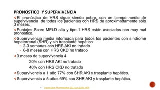 PRONOSTICO Y SUPERVIVENCIA
El pronóstico de HRS sigue siendo pobre, con un tiempo medio de
supervivencia de todos los pacientes con HRS de aproximadamente sólo
3 meses.
Puntajes Score MELD alta y tipo 1 HRS están asociados con muy mal
pronóstico.
Supervivencia media informada para todos los pacientes con síndrome
hepatorrenal (SHR) y sin trasplante hepático
• 2-3 semanas con HRS AKI no tratado
• 6-8 meses con HRS CKD no tratado
3 meses de supervivencia 4
20% con HRS AKI no tratado
40% con HRS CKD no tratado
Supervivencia a 1 año 77% con SHR AKI y trasplante hepático.
Supervivencia a 5 años 69% con SHR AKI y trasplante hepático.
• Expert Opin Pharmacother 2011 Jun;12(9):1405
 