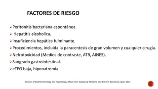 Peritonitis bacteriana espontánea.
 Hepatitis alcoholica.
Insuficiencia hepática fulminante.
Procedimientos, incluida la paracentesis de gran volumen y cualquier cirugía.
Nefrotoxicidad (Medios de contraste, ATB, AINES).
Sangrado gastrointestinal.
eTFG baja, hiponatremia.
Division of Gastroenterology and Hepatology, Mayo Clinic College of Medicine and Science, Barcelona, Spain 2021
 
