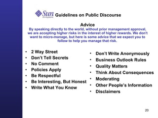   Guidelines on Public Discourse   Advice By speaking directly to the world, without prior management approval, we are accepting higher risks in the interest of higher rewards. We don't want to micro-manage, but here is some advice that we expect you to follow to help you manage that risk.   2 Way Street Don’t Tell Secrets  No Comment Policies Apply Be Respectful Be Interesting, But Honest Write What You Know Don’t Write Anonymously Business Outlook Rules Quality Matters Think About Consequences Moderating Other People’s Information Disclaimers 