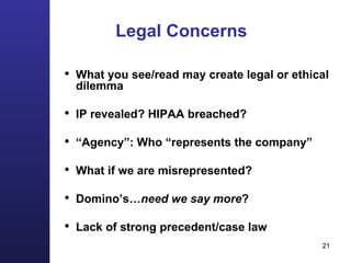 Legal Concerns What you see/read may create legal or ethical dilemma IP revealed? HIPAA breached? “ Agency”: Who “represents the company” What if we are misrepresented?  Domino’s …need we say more ? Lack of strong precedent/case law 