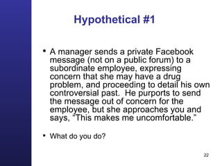 Hypothetical #1 A manager sends a private Facebook message (not on a public forum) to a subordinate employee, expressing concern that she may have a drug problem, and proceeding to detail his own controversial past.  He purports to send the message out of concern for the employee, but she approaches you and says, “This makes me uncomfortable.” What do you do? 