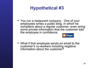 Hypothetical #3 You run a restaurant company.  One of your employees writes a public blog, in which he complains about a regular customer, even airing some private information that the customer told the employee in confidence. What if that employee sends an email to the customer’s co-workers including negative information about the customer? 