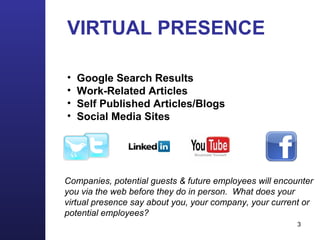 VIRTUAL PRESENCE Google Search Results Work-Related Articles Self Published Articles/Blogs Social Media Sites Companies, potential guests & future employees will encounter you via the web before they do in person.  What does your virtual presence say about you, your company, your current or potential employees?  