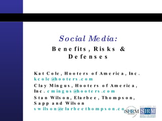Social Media:   Benefits, Risks & Defenses Kat Cole, Hooters of America, Inc.  [email_address] Clay Mingus, Hooters of America, Inc.  [email_address]   Stan Wilson, Elarbee, Thompson, Sapp and Wilson  [email_address]   