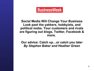 Social Media Will Change Your Business Look past the yakkers, hobbyists, and political mobs. Your customers and rivals are figuring out blogs, Twitter, Facebook & more.  Our advice: Catch up…or catch you later By Stephen Baker and Heather Green   