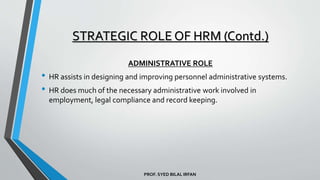 PROF. SYED BILAL IRFAN
ADMINISTRATIVE ROLE
• HR assists in designing and improving personnel administrative systems.
• HR does much of the necessary administrative work involved in
employment, legal compliance and record keeping.
STRATEGIC ROLE OF HRM (Contd.)
 