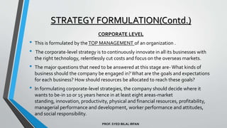 PROF. SYED BILAL IRFAN
CORPORATE LEVEL
• This is formulated by theTOP MANAGEMENT of an organization .
• The corporate-level strategy is to continuously innovate in all its businesses with
the right technology, relentlessly cut costs and focus on the overseas markets.
• The major questions that need to be answered at this stage are- What kinds of
business should the company be engaged in?What are the goals and expectations
for each business? How should resources be allocated to reach these goals?
• In formulating corporate-level strategies, the company should decide where it
wants to be-in 10 or 15 years hence in at least eight areas-market
standing, innovation, productivity, physical and financial resources, profitability,
managerial performance and development, worker performance and attitudes,
and social responsibility.
STRATEGY FORMULATION(Contd.)
 