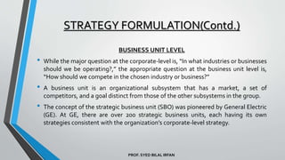 PROF. SYED BILAL IRFAN
BUSINESS UNIT LEVEL
• While the major question at the corporate-level is, “In what industries or businesses
should we be operating?,” the appropriate question at the business unit level is,
“How should we compete in the chosen industry or business?”
• A business unit is an organizational subsystem that has a market, a set of
competitors, and a goal distinct from those of the other subsystems in the group.
• The concept of the strategic business unit (SBO) was pioneered by General Electric
(GE). At GE, there are over 200 strategic business units, each having its own
strategies consistent with the organization’s corporate-level strategy.
STRATEGY FORMULATION(Contd.)
 