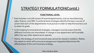 PROF. SYED BILAL IRFAN
FUNCTIONAL LEVEL
• Each business unit will consist of several departments, such as manufacturing,
sales, finance, and HRD. Functional-level strategies identify the basic courses of
action that each of the departments must pursue in order to help the business unit
to attain its goals.
• In formulating functional level strategies, managers must be aware that the
different functions are interrelated. A change in one department will invariably
affect the way other departments operate.
• Hence, the strategy of one functional area cannot be viewed in isolation. Rather,
the extent to which all functional strategies are integrated determines the
effectiveness of the unit’s business strategy.
STRATEGY FORMULATION(Contd.)
 