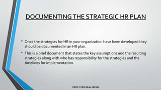 PROF. SYED BILAL IRFAN
DOCUMENTINGTHE STRATEGIC HR PLAN
• Once the strategies for HR in your organization have been developed they
should be documented in an HR plan.
• This is a brief document that states the key assumptions and the resulting
strategies along with who has responsibility for the strategies and the
timelines for implementation.
 