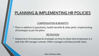 PROF. SYED BILAL IRFAN
COMPENSATION & BENEFITS
• Plans in addition to paychecks, health benefits & other perks. Implementing
all strategies as per the plans.
RETENTION
• Assessment of employees & strategies on how to retain best employees is a
task that HR manager oversee. Other managers will also provide input.
PLANNING & IMPLEMENTING HR POLICIES
 