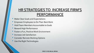 PROF. SYED BILAL IRFAN
HR STRATEGIESTO INCREASE FIRM’S
PERFORMANCE
• Make Clear Goals and Expectations
• Empower Employees to DoTheir BestWork
• HoldTeam Members Accountable to Goals
• Reward High Performance
• Foster a Fun, Positive Work Environment
• Increase Job Satisfaction
• Consider Remote Working Options
• Use the RightTechnologies
 