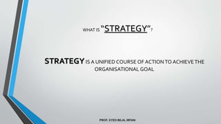 PROF. SYED BILAL IRFAN
WHAT IS “STRATEGY”?
STRATEGYIS A UNIFIED COURSE OF ACTIONTO ACHIEVETHE
ORGANISATIONAL GOAL
 