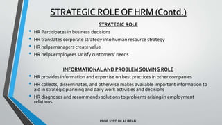 PROF. SYED BILAL IRFAN
STRATEGIC ROLE
• HR Participates in business decisions
• HR translates corporate strategy into human resource strategy
• HR helps managers create value
• HR helps employees satisfy customers’ needs
INFORMATIONAL AND PROBLEM SOLVING ROLE
• HR provides information and expertise on best practices in other companies
• HR collects, disseminates, and otherwise makes available important information to
aid in strategic planning and daily work activities and decisions
• HR diagnoses and recommends solutions to problems arising in employment
relations
STRATEGIC ROLE OF HRM (Contd.)
 