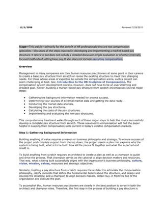  12/1/2008 Reviewed 7/28/2010   Scope—This article—primarily for the benefit of HR professionals who are not compensation specialists—discusses all the steps involved in developing and implementing a market-based pay structure. It refers to but does not include a detailed discussion of job evaluation or of other internally focused methods of setting base pay. It also does not include executive compensation. OverviewManagement in many companies ask their human resource practitioners at some point in their careers to create a base pay structure from scratch or revise the existing structure to meet their changing needs. For those whose areas of expertise lie outside the compensation arena, such a project can seem challenging at best. See, Introduction to the HR Discipline of Compensation. The compensation system development process, however, does not have to be an overwhelming and dreaded goal. Rather, building a market-based pay structure from scratch encompasses several major steps:Gathering the background information needed for project success. Determining your sources of external market data and getting the data ready. Conducting the market data analysis. Developing the pay structures. Calculating the costs of the pay structures. Implementing and evaluating the new pay structures.This comprehensive treatment walks through each of these major steps to help the novice successfully develop a complete pay structure from scratch. Those seasoned in compensation will find the paper helpful in keeping their compensation skills current in today’s volatile compensation markets.Step 1: Gathering Background InformationBuilding anything of value requires a reason or business philosophy and strategy. To ensure success of the project and complete support from the top down, the project needs a plan that explains why the system is being built, what is to be built, how all the pieces fit together and what the expected end result is. To build anything from scratch requires an architect to create a plan as well as a champion to guide and drive the process. That champion serves as the catalyst to align decision makers and resources. That way, what is being built successfully aligns with the organization’s business philosophy, culture, vision, mission, values, resources and strategic objectives. Similarly, building a pay structure from scratch requires the architect to articulate the compensation philosophy, clarify concepts that define the fundamental beliefs about the structure, and design and develop the strategy; and a champion to align decision makers, obtain buy-in from the top of the organization and execute the plan. To accomplish this, human resource practitioners are clearly in the best position to serve in both the architect and champion roles. Therefore, the first step in the process of building a pay structure is articulating the organization’s compensation philosophy and strategy.Defining the compensation philosophyA well-designed compensation philosophy supports the organization’s strategic plan and initiatives, business goals, competitive outlook, operating objectives, and compensation and total reward strategies. See, Keeping Comp on Track: Some Practical Tips. As such, most compensation philosophies define the following basic tenets:To identify what the organization’s pay programs and total reward strategies are. To identify how the pay programs and strategies support the organization’s business strategy, competitive outlook, operating objectives and human capital needs. To attract people to join the organization. To motivate employees to perform at the best of their competencies, abilities and skill sets. To retain key talent and reward high performing employees. To define the competitive market position of the organization in relation to base pay, variable compensation and benefits opportunities. To define how the organization plans to pay and reward competitively, based on business conditions, competition and ability to pay.Typically there are links between a strong compensation philosophy and an organization’s mission, core business, operating strategies and competitive outlook. See, Effectively Managing Base Pay. For example, a high-tech organization, with core business strategy to attract and retain the top professional and managerial talent in the industry to outdistance competing organizations, might adopt a pay philosophy and strategy of leading the market with its total cash compensation package, or paying higher than other organizations in the industry.In another example, a warehouse, distribution and retail organization that has low employee turnover and exists in a demographically contained community with a large labor pool might adopt a pay philosophy and strategy of offering a compensation and total rewards package that is valued less than a similar organization located 50 miles away in a highly competitive community with labor shortages and high employee demand issues. In this scenario, this organization adopted a philosophy of matching supply and demand conditions for its own community and set the policy to control cost.An effective compensation philosophy should pass the following quality test:Is the overall program equitable? Is the overall program defensible and perceived by employees as fair? Is the overall program fiscally sensitive? Are programs included in the compensation philosophy and policy legally compliant? Can the organization effectively communicate the philosophy, policy and overall programs to employees? Are the programs the organization offers fair, competitive and in line with the its compensation philosophy and policies?To effectively exist and thrive in today’s competitive marketplace, many organizations realize that a one-size-fits-all strategy regarding compensation philosophy does not work. Different philosophies may be developed for different employee segments, such as “hot jobs,” information technology, “hard-to-fill,” administrative and operations. See, Philosophizing Compensation.  Management team buy-inBy virtue of its position in the organization, HR can best serve as the architect of and champion for articulating the organization’s compensation philosophy and strategy. To serve effectively in those roles, HR needs to develop a knowledge and understanding of the following: The marketplace for labor. Which compensation and benefit survey tools are necessary to scan the competitive marketplace. The jobs in the organization. How supply, demand and labor market issues affect the organization. The operational and legal ramifications surrounding the compensation and total reward programs the organization is considering or currently offering.While HR is clearly in the lead in developing an organization’s compensation philosophy and policy, success lies in close collaboration with the leadership team to obtain valuable input, direction and concurrence.Some important questions to ask the leadership team in developing an organization’s compensation philosophy include the following:Does the organization wish to lead, lag or meet the market in terms of compensation and total rewards? How does this vary by position type? Is the organization currently leading, lagging or meeting the market? Why? Where is the organization positioned in terms of market competitiveness? What is the organization’s mix of base pay, variable and incentive pay, working conditions and benefit offerings? How are pay and total rewards distributed? Do employees value the organization’s programs, including but not limited to pay, health care benefits, retirement and savings benefits, vacation and paid time off, incentives and profit sharing? What are the strengths and weaknesses of the organization’s current compensation and total rewards programs? Is the organization able to attract, hire and retain the human resources it needs to be competitive and operationally effective? Can the organization afford or effectively execute its current or proposed pay programs? Does the organization have any potential constraints in executing a unified and consistent compensation philosophy, such as legal, union and non-union issues, internal and external labor markets, or special contracts? Is the organization having trouble hiring employees? If so, in what jobs or geographic areas? How long do employees stay with the organization? What is the turnover rate at the organization? Why do employees leave the organization? Where are they going? What are the organization’s career development and promotion policies and strategies? What is the organization’s labor mix? Who are the organization’s main competitors? How will the organization align pay and rewards with individual, team and organizational business initiatives and performance expectations?By obtaining valuable input from the leadership team and by adopting a collaborative process to answer important strategy questions, human resources effectively creates the environment necessary to align and obtain concurrence and buy-in on a compensation philosophy from key decision makers. This does not happen overnight. Rather, one or two discussions of two to four hours each with key management team members will generate the necessary, diverging viewpoints that best represent consensus on how to link the compensation philosophy and policy to the organization’s mission, core business, operating strategies and competitive outlook necessary to be successful.Other information neededOther items HR professionals need to gather at project start include the following (approximate time required will vary based on the size of the organization and other complexities like locations, reporting structures and level of management layers). Item NeededIts ImportanceExpected TimeframeCurrent job descriptionsJob descriptions provide the essential information for comparing an organization’s positions to external survey positionsIf managers have updated job descriptions within the last one to two years, expect one week to gather.If it has been several years since managers have updated their job descriptions or if no descriptions exist, update the documents first to ensure an accurate market comparison. This can take up to six weeks to fully complete discussions with managers and, in some cases, with incumbents. Current compensation “program:” pros and consExamining the organization’s formal and informal compensation history reveals what has “worked” in the past and should be maintained in the new system, and what should be avoided.Expect one to two weeks, depending on the depth of information available and familiarity of the project lead with the compensation “program.”Salary surveysSalary surveys provide the external market data necessary to create the pay structures.Expect two to three weeks to research, order and receive, if the surveys are ready for delivery. If current year surveys are not published, you may have to use previous year data with suitable aging (the aging concept will be explained later in this paper).Employee census The cost effects of the proposed system are calculated using current employ pay data.Expect a few hours to pull the information from the HRIS/payroll system and format into a user-friendly layout. Depending on the quality of the HRIS system report writer, this process may take much longer. Work locationsOrganizations with several work locations must consider the impact of geography on compensation when determining pay structures.Expect a few hours of survey analysis to make decisions regarding geography’s role in determining pay rates. Step 2: Selecting Sources of External Market Data and Preparing the DataA quick Internet search will provide the HR professional with a wealth of compensation surveys. Without formal compensation training, such findings can be overwhelming. How do you know which surveys are reputable? Which ones are up to date? Which ones provide the best value for the cost? With great focus undoubtedly on the pay structure development process, HR must make the right decisions regarding salary surveys prior to the start of the market analysis process. See, Selecting and Using Compensation Surveys: Critical Issues for Today’s HR Professionals.What data sources should I use?It is rare to find one data source that meets all of an organization’s needs. Using multiple data sources is critical because it allows for cross validation and filling in information gaps. There are several options when contemplating salary data sources.Purchase a salary survey from a survey organization such as a consulting company. Commission a customized salary survey through a consulting company. Purchase a salary survey from a trade organization or association. Use the Bureau of Labor Statistics’ wage data. Commission a custom survey.See, Compensation Data Center.Beware of free surveys. Many individuals new to compensation, especially those without a budget to purchase salary surveys, will explore web sites that offer free pay data. Such data vary in their reliability. As such, HR professionals should not rely on them for building pay structures. Many organizations have experienced the fallout from such survey data—everything from employee visits to the HR department showing that they should be paid more because “it says so on the Internet” to union organizing drives premised on these Internet numbers.The issue with such free data, with the exception of BLS data, is that their origins are unknown. Many of the surveys lack a survey participant list. Moreover, why would an organization provide its data for free when reputable survey organizations may charge thousands?Organizations and consulting companies. There are several reputable, long-standing organizations that specialize in producing salary surveys. Typically, the global compensation consulting firms are also major players in the survey report business. See, How can I locate sources for salary survey data for all industries and occupations? When purchasing these surveys, keep in mind that prices often will be considerably lower for participants than for nonparticipants. Also, some consulting organizations sell their survey reports only to participants.There are also several outstanding but lesser known organizations that produce quality survey reports. Searching the Internet with key words such as the relevant industry or geographic region will turn up many of these groups. Trade and professional organizations. Trade and professional organizations and their publications are another credible source of salary data. They generally offer surveys to members for free or reduced prices, but also sell them to nonmembers at reasonable rates. Sometimes these organizations do not openly advertise their surveys, but a quick call can help identify options. Be aware of the potential for bias in these studies, however, inasmuch as these organizations exist primarily to serve their members.Bureau of Labor Statistics’ wage data. Bureau of Labor Statistics (BLS) wage data is another option. BLS offers data cuts by occupation, industry and geographic area. The data are free, so caveat emptor: the information may be a bit dated. The most relevant results come from using data that are no more than one year old, but if there is no budget for surveys, BLS data are better than guessing at something so important. You can progress the data by the market wage increase rate to bring the information approximately up to date.Custom survey. If data are not available for a specific position, industry or region, use a custom survey. The best method is to engage an independent third party to collect and summarize the data. The third party can assure participants that the data will be kept confidential, which should elicit more and better information from them. Using a third party also will ensure compliance with the Department of Justice Anti-Trust Guidelines, minimizing your organization’s legal risk. See, Can I contact other local organizations in my area to get a gauge on merit projections or other compensation and benefits data? and The Antitrust Implications Of Compensation Benchmarking: Todd v. Exxon.  Organizations like the flexibility custom surveys offer in terms of fine tuning the data gathering to very specific needs. However, custom surveys can take anywhere from two to four months from conception to completion, so the time and cost factors often outweigh the benefit of more precise data.Linking the surveys to the compensation philosophyMost robust surveys will allow for multiple cuts based on revenue category, industry and geography. The next step is to determine which ones to use. Those decisions should tie back to the organization and its compensation philosophy and yield data that most closely match.Geographic. Often, the geographic cuts used—national, regional or local—parallel an organization’s recruiting strategy. That is, organizations typically recruit nonexempt employees locally, so it makes sense to rely on local market data for these positions. On the other hand, organizations are likely to recruit nationally for executive positions. National data may be more appropriate for those jobs, except in a very low (e.g., rural areas or southeast United States) or a very high-cost of labor area (e.g., San Francisco and New York). In the case of these two cities, in which market rates tend to deviate significantly from the national, using city-specific or possibly regional data may be more effective. See, Geographic Differences in Pay Create Challenges for Employers.National survey reports often provide either geographic data breakdowns or factors for adjusting the national data for local areas. Some survey providers also report wage differentials for use in factoring national data to local market needs. Keep in mind that SHRM offers a robust feature to its members on its web site that allows members to select the type of survey they seek. SHRM will then send an e-mail listing survey organizations that provide that type of survey.Industry. Next, consider whether to use industry-specific or all-industry data, again referring back to the compensation philosophy. If the relevant industry is very competitive and employees often move among competitors, focus on industry-specific data, which may tend to be higher than all-industry data. In some organizations, particular positions may call for industry-specific data, such as IT positions in a high-tech company. For positions in other departments in the same company—e.g., finance, accounting and human resources—all-industry data cuts may serve the purpose because qualifications are not industry-specific.Revenue category. Most companies tend to use data from organizations of a similar revenue size across all levels of positions. For a more precise assessment, however, some organizations focus on a select subset of similarly sized companies. That is most easily done via a custom survey, but also can be accomplished by purchasing data cuts for the targeted group of companies from a consulting organization. To ensure confidentiality, the data cut is never made at a level that would allow identification of individual companies’ pay data.In selecting a group of companies, look beyond the specific industry and identify companies from which you hire or to which you lose employees. Some companies will fine tune their data even more by selecting multiple groups of companies on the basis of their similarly sized functional groups—e.g., IT, sales, etc.Ensuring quality data in your analysis There are several things to consider when determining the quality of a survey.Cost. All quality surveys will cost something, but participants to a survey may enjoy a significantly reduced purchase rate. HR professionals must budget for an annual expenditure on and investment in salary surveys. Participants. Surveys should have an easily accessible list of participating organizations so the consumer can determine whether the survey group is relevant from a recruitment and retention perspective. Ideally, the survey will demonstrate a low level of “participant churn” and have enough participants to allow reporting of market rates. Typically, surveys will not report market rates unless there are at least five data points to calculate percentile information. For some metropolitan areas, surveys periodically are unable to report market rates. By and large, however, the survey should have enough participation to provide market rates at the national, metropolitan and various revenue levels. Currency. Most organizations that specialize in salary surveys conduct them annually to capture changes in the market. Some trade and professional organizations, however, may survey their members only every other year or every third year. Be sure that a survey more than a year old provides enough value and accurately reflects the market before including it in the analysis.Applying statistical terms to the compensation philosophyMost surveys report a variety of data points for use in market analyses. Surveys often provide the average market rate, also known as the mean. The 50th percentile, also known as the median, is the most commonly provided percentile statistic. The survey may also provide the 10th, 25th, 75th and 90th percentiles. These percentiles should, at the very least, be available for base compensation and total cash compensation, which is base + variable pay (bonus or incentive).Some surveys may also show “targeted” total cash compensation versus “actual” total cash compensation. For example, a finance manager’s target variable pay may be 15 percent of base pay, but he or she actually received an incentive payout equal to 10 percent of base pay. In addition, some surveys will report statistics around stock options and restricted stock.To determine the appropriate percentile to use when reviewing market data, consider the compensation philosophy.Matching the market. To target the 50th percentile means that an organization wants to pay in the middle of all organizations that have a similar position. In other words, 50 percent of the organizations should be paying less than that market rate and 50 percent should be paying more than the market rate. “Matching the market” is the formal name for this approach.Market leader. If an organization chooses to focus on the 75th percentile and take a “market leader” position, it will pay higher than 75 percent of other organizations with similar positions. Organizations competing for employees with specialized skill sets in a tight labor market or organizations that want to be a high payer in the market typically select a market leader position. Organizations with less robust variable compensation and/or benefits programs may also select a market leader base pay position to end up with an overall 50th percentile total compensation program.Market lag. If an organization chooses to focus on the 25th percentile and take a “market lag” position, it will pay higher than only 25 percent of other organizations with similar positions. Organizations with strong variable compensation and/or benefits programs, or those encountering financial difficulties, may opt for a market lag position.Lead-lag. As an additional variation, some organizations may choose to lead the base pay market for the beginning of the fiscal year and then lag at the end of that year. “Lead-lag” is the formal name for this approach to base pay management. Organizations can lead, lag or match the market at various levels of market position by using a fixed percentile position or a fixed percentage above/below a point. For instance, an organization can build its position at 10 percent above the 50th percentile by increasing the survey rates by 10 percent. Spreadsheet programs afford the user robust data analysis capabilities and rapid “what if” scenario modeling. See, What are the advantages or disadvantages of a lead, match or lag compensation strategy?   Why and how to age survey dataSalary surveys capture salary data at a specific point in time in the past. However, the market continues to move because of pay increases, market adjustments, promotions and employee job switches. As such, it is necessary to “age” or “trend” the data to a common point in time—e.g., today’s date, the date the pay plan will go live, beginning of new fiscal year—using a factor that reflects market movements. It is important to note the effective date of salary survey data to age the data to a common point in time. Look for a clear statement about the effective date for the survey data in the first few pages. Note that this may be different from the publication date that appears on the front of the survey. Although data can be aged for several years, it is wise not to use data that are more than two years old, as older data points often lose market reliability. Aging becomes all the more important when using multiple surveys with multiple effective dates.This market movement factor can be determined a number ways. Associations such as SHRM and World@Work that report on trends in performance-based pay (i.e., merit increases) can provide a recommended aging rate. Several of the major survey organizations also conduct annual merit increase surveys and provide their own estimates of the appropriate aging factor. See, My company can't afford to purchase new salary and wage survey data each year. Is there any way that we can use last year's salary data? Some organizations select one aging percentage and use it across all jobs and surveys. Others may choose to age data by job, level or job family to reflect differences in the market or “hot jobs.”Aging survey data is not as complex as it sounds, as the following four-step process demonstrates.Determine the date for the new pay structures. The data in a survey have an effective date of January 1, 2008. You need to know what the projected rate would be on July 1, 2008, for implementation of the new pay ranges. Determine the wage movement percentage. Your research shows that wages are moving, on average, 4 percent per year. Determine the aging factor. There are six months between January 1 and July 1: 4.0% movement x (6 months/12 months in a year) = 2.0% Apply the aging factor. If the survey reports that the 50th percentile for a given job on January 1, 2008, is $15.00, the projected rate on July 1, 2008, is $15.30. (Two percent of $15.00 is $.30.) Use $15.30 to develop your organization’s pay scales on July 1, 2008.Step 3: Conducting the Market Data AnalysisAfter obtaining and preparing the data, begin the market analysis.Selecting benchmark jobsThe first step in market data analysis is to determine the benchmark jobs, or positions that will be externally market priced. It is sound practice for an organization to benchmark between 50 and 65 percent of its jobs when using market pricing. Benchmark positions should aim to include at least 70 percent of the employee population. A benchmark job is one that has a scope of work and responsibilities that is common to other organizations and/or industries. Typically, this can be determined by comparing an internal job description to a survey job summary or capsule. See, Job Descriptions: An Overview. Jobs with similar roles usually exist across the organization. For example, many different departments have administrative assistants. While the job descriptions may differ slightly, that group of positions most likely equate to one benchmark job. Examples of benchmark jobs might include accountant, chief financial officer, registered nurse, fundraiser and underwriter. Survey descriptions are high level and capture only the major job functions, not every detail and nuance of a job. Many surveys include a “degree of match” indicator, allowing participants to indicate whether their job is bigger than, equal to or smaller than the survey job. If relying on a single survey, use caution if more than 25 percent of the survey participants indicate their job is either smaller or bigger than the survey job. You may need some data adjustment (also called factoring or leveling) to account for this scope difference.Additional tips for identifying benchmark positions include the following:Always compare job descriptions—never titles alone—when deciding whether a survey job is a good match to an internal job. Titles vary widely from organization to organization in terms of scope size and responsibility. When a benchmark job matches at least 80% of a survey job summary or capsule, consider it a good benchmark.Select benchmark positions that represent a wide spectrum of the organization’s functions, departments and levels: type of work/job family, level of work being performed (e.g., manager vs. individual contributor; junior level vs. senior level). Review the benchmark position list two or three times before finalizing your list; benchmarking can be more of an art than a science.Benchmarking positions against the marketBenchmarking positions against the market is not an easy task. However, by keeping the following points in mind, the process can be effective, efficient and accurate, and yield an effective base pay system for the organization.Review for outliers. After pulling the various market data points, review the salary data for outliers (extreme data points on either end) and remove as appropriate:If the data shows extreme highs or lows from one year to the next, or if one data point seems high or low, check to see if the number of organizations or number of incumbents changed from a prior year’s report. It is appropriate to reject a data point if it does not appear valid, but do not automatically exclude data because it is the lowest or highest—especially when using multiple surveys.Adjust as necessary. Use three or more surveys, to lessen variability in data from one year to the next. Adjust data as needed including the following common data adjustments:Adjust for geography when benchmarking positions with a local recruiting market against data collected nationally. Adjust for premiums and discounts when benchmarking internal jobs against survey jobs of a higher or lower scope. Adjustments to benchmarks reflect factors including but not limited to scope size, scope of responsibility, market demands and niche skills. Premium and discount adjustments should not exceed +/– 20 percent to still be considered a solid match. For future reference, always carefully document any adjustments or changes to a job match.Create a market composite for each benchmark position. Combine data points from several surveys either by simple average, employee-weighted or organization-weighted data to develop composite market data. Most surveys report 25th, 50th and 75th percentile data points for base salary, bonus targets, actual bonus payouts and total cash compensation. When using surveys, be aware that the 25th and 75th percentile data points have less reliability and can fluctuate more year to year. Averaging the individual 50th percentile data points from each survey creates the market composite 50th percentile value. Sometimes, however, an organization values the data in a specific survey more than others. As such, that survey’s data can be double or triple weighted in the calculation to emphasize its importance. In addition, be careful of weighting survey sources equally, especially if one survey has a larger sample size. Use judgment in reviewing the data to determine the best approach. There is no right answer, but as long as you are consistent, the results will be internally accurate. Review current pay rates against market data. Review each benchmark’s current employee average pay rates against the target market data. Pay particular attention to those positions with a 20 percent difference above or below the market. Be sure that the matches accurately reflect the duties in the benchmark position and make changes as needed.The composite market data points provide not only the tools necessary to create the pay structures, but also allow comparison between the market and the organization’s compensation philosophy. Reviewing the market data can confirm that the organization has selected an appropriate compensation philosophy for its talent management needs, strategic plan goals and fiscal realities. Reviewing with senior management the high-level composite market data against the compensation philosophy also affords the opportunity to obtain further buy-in and any necessary modification to the compensation philosophy.Step 4: Developing the Pay StructuresUse the composite market data to develop the actual pay structure by constructing job grades, building a market pay line and calculating the pay ranges.Constructing job gradesA job grade or job level is simply a group of different jobs that are internally equivalent. Grades enable flexibility and internal equity in an organization by providing a framework in which equivalent jobs are treated equally for pay purposes. Grades also establish a promotional ladder for employees.For complex roles and larger organizations, formal job evaluation is needed to identify which jobs are internally equivalent. See, Job Evaluation and Market Pricing. The process may take some time to complete, but it will assist in creating a defensible and transparent salary system. In new or recently restructured organizations, job evaluation is particularly helpful in clarifying the role, responsibility and reporting relationship of each job. A complete description of how to do job evaluation is outside the scope of this paper. See, Introduction to Job Evaluation. In brief, formal job evaluation is a process for analyzing a job based on a number of criteria such as knowledge, experience, decision-making authority, autonomy, supervisory responsibility, creativity, physical demands, job environment, job scope and organizational relationship. Many samples of job evaluation questionnaires are available on the Internet or through consulting companies.Formal job evaluation systems usually provide results in numeric points, and this enables spreading these points into job grade categories. Dividing lines between job evaluation points leads to issues and hence must be based on a consistent logic driven by both the main driver of the job evaluation points and business strategy. Some trial and error may be required to arrive at the right structure with the correct number of grades and job grouping. A simpler method of developing job grades is to do whole-job slotting, which delivers approximate assessments of internal value. In this method, factors such as reporting relationship, job scope and current pay relationships determine grade placement. In many organizations, the number of job grades matches the number of pay grades, and those terms have been used interchangeably herein. It is possible to have more job grades than pay grades, however, by combining a few job grades into the same pay grade. This is usually done in companies where the culture supports career path promotions such as a technical career path. When combining multiple job grades into one pay grade, the range minimum is based on the junior most job grade and the range maximum is based on the senior most job grade in that pay grade. This enables employees and managers to be aware of the potential progression that is possible from the starting role to the ending role in a particular career path. (Range minimum and maximum are explained below.)Building a market pay lineA market pay line is built using the composite market data points. It enables an organization to translate the market data into usable information. Building a market pay line starts with plotting the matched jobs and their dollar amounts on a graph. The grades or benchmark jobs at each level determine the ordering of the jobs on the X axis. You can use freehand to connect the data points as shown in Figure 1 or use a regression analysis tool to create the market line. A number of programs, including MS Excel, build the regression analysis line (Figure 2). Simply put, regression helps smooth the data and have a fixed rate of variation between different points, especially when there are multiple benchmark jobs and there is some variation among the data. The linear line shown in Figure 2 is the smoothed pay line for the base salary. Figure es 1 and 2 show base salary, total cash compensation and, as an example, total compensation at the 50th percentile (50P) level. As previously covered, the appropriate percentile to use depends on the organization’s target market philosophy.Calculating pay rangesA pay range exists whenever an organization must pay different amounts to employees in the same job grade. Ranges provide flexibility to managers to recognize factors such as experience and performance. Ranges permit the recognition of learning curves and performance variation of employees in their roles. Typically, companies only calculate base pay ranges because base pay reflects the guaranteed cash payments and the basic value of the work.Pay ranges are calculated for each job grade and are simply a spread plus and minus of the target/market pay point, also known as the range mid-point. Range maximums set the ceiling for a particular pay grade. Range minimums set the floor. Typically, for junior level jobs the range spreads are small or perhaps even nonexistent when flat rates are used. On the other hand, range spreads are often wide for management roles to reflect the performance and learning curve variation.The midpoint corresponds to where the pay line crosses each grade (Figures 1 and 2). For example, in Figure 1 for grade B the base pay line crosses at 35,000, and hence, that will be the midpoint for the range at grade B. Judgments about how the ranges support career growth, performance rewards and promotions determine range spread. Ranges tend to widen as you go higher in the organization. Organizations can have ranges with a spread of 25 percent at lower grades to 75 percent for senior roles. In fact, an hourly job has a range of zero since there is a fixed pay rate for the role irrespective of performance, seniority etc. Wider ranges at senior roles reflect the opportunity for individual discretionary performance, longer learning curves for the position and longer lengths of stay of incumbents in the same position. The following are examples of two ways to calculate a range minimum and maximum:Calculate 20 percent above and below the midpoint. In Figure 1, grade A has a midpoint of $20,000. The minimum and maximum are $16,000 and $24,000. In this example, the range spread is 50 percent [($24,000 - $16,000) / $16,000 = 50%]. An alternative way to calculate range spread at a fixed percentage: minimum = midpoint/{100% + (1/2 the percentage range spread)}. Calculate the maximum as minimum + (percentage range spread X minimum). Continuing the 50 percent range spread example above, calculate the minimum as [$20,000/(1+.25)], or $16,000. The maximum is calculated as [$16,000 + (.50 x $16,000)], or $24,000.To ensure accuracy, the key is to choose one of these methods and use it consistently.On occasion, some organizations use the actual market position of 25th percentile and 75th percentile as the minimum and maximum points for the ranges. This is a possibility if the approach is based on the organization’s desired market position. Keep in mind, however, that the 25th and 75th percentiles are subject to greater fluctuations in surveys from year to year. An organization may also end up with very tight range spreads (e.g., 20%) or very wide range spreads (e.g., 80%) due to variation in the market data.Ranges between grades tend to overlap. The extent of overlap can be measured as follows, continuing the example from above:If there are two grades, A and B, and B is higher than A, then overlap equals 100 X {(Maximum of Grade A - Minimum of Grade B) / (Maximum of Grade A - Minimum of Grade A)}Although there is no ideal amount of overlap, too little overlap can lead to high cost during promotions. Too high overlap will lead to low interest in promotions, since the amount of promotional increase will be too low. Figure 3 shows an example of a pay structure.Broadbanding is another approach to setting the pay range, which is outside the scope of this paper. See, Broadbanding. Generally, however, broadbands consolidate three to five traditional ranges into one single band. Bands will typically have a minimum and a maximum but no midpoint. Range spreads in a broadbanding system typically will be 100% or more. Organizations use bands to create flexibility within the organization and break down barriers to promotion and career development. Compensation is partly art and partly science. Because internal job evaluation or internal slotting of jobs determines job grades, these reflect the internal value, while the pay ranges reflect the market or external value. Inherently, there will be some instances of misalignment between the two. On occasion, jobs may be re-slotted. This occurs when the position has a greater strategic importance to the organization that the external market reflects. In other cases, the position may have less value than the external market affords it. Use such re-slottings of benchmark positions sparingly and with caution to avoid undermining the foundation of the job evaluation system. The goal is to minimize misalignments as much as possible to ensure the compensation system meets the organization’s needs for strategic success.Step 5: Calculating the Costs of the Pay StructuresAfter creating the new pay grades and ranges, the next project step is to consider the financial impact of those ranges. One of several approaches provides HR and management with the necessary financial impact information:Bring-to-minimum calculations. Compa ratio analysis. Adjustments for compression and equity.Bring-to-minimum The simplest but often most essential calculation is the bring-to-minimum adjustment. In this scenario, the financial model compares each employee’s current pay and his or her new pay range minimum. Employees with pay rates below the minimum receive an adjustment to the minimum of the pay range. These pay rates are also known as green circle rates. Employees with pay rates above the minimum receive no adjustment.For example, continuing our example from above, employee X and employee Y are both in pay grade A. Employee X earns $15,000 a year. As the minimum is $16,000, he would receive a $1,000 a year pay increase. Employee Y, on the other hand, earns $22,000. As such, she would receive no bring-to-minimum adjustment. Totaling the annualized bring-to-minimum adjustments for all employees provides the total annualized bring-to-minimum cost impact of the new pay system. This figure divided by the total current payroll allows management to see the cost impact from a percentage point of view. For example, if an organization’s total payroll is $1,000,000, and total bring-to-minimum adjustments are $20,000, the total bring-to-minimum cost of the program is 2 percent of current payroll.Compa ratiosComparisons of current employee pay and the new system midpoints determine compa ratios. The formula for compa ratio is current employee pay/current range midpoint. Continuing the example from above, employee X’s compa ratio before any pay adjustments is 75%, or .75 ($15,000/$20,000). Employee Y’s compa ratio is 110%, or 1.1 ($22,000/$20,000). Compa ratios are useful for identifying at a glance which employees’ pay rates are below the minimum (green circled) and above the maximum (red circled), and which employees fall above or below the midpoint. If most employees’ pay rates fall above the midpoint, the new system risks quick obsolescence. Ideally, the majority of employee pay rates should have room to grow in the pay ranges.Compression and equityOrganizations may want to consider adjustments that address undesired compression, such as closeness in pay rates, between employees. Organizations may adjust pay rates to reflect length of service, experience or performance. In these situations, employees’ pay rates may be increased a certain percentage above the range minimum for each year of service or higher level of performance. Employees with pay rates higher than the recommended adjusted rate would receive no increase; employees with pay rates lower than the recommended adjusted rate would receive an adjustment. For example, organizations that want to recognize years of service might increase each employee’s pay 3 percent for each year of service in the position, up to 10 years. Pay rates for new employees are set at the minimum of the range. Employees with one year in the position would be paid 3 percent above the range minimum. Employees with 10 years in the position would be paid 30 percent above the range minimum.While ideally an organization should avoid pay rate compression, fiscally this is not always possible. As such, an organization may have to forgo the compression adjustments and look only to bring-to-minimum changes. Or, an organization may focus its limited dollars on adjustments for “hot jobs” in year one and changes for other positions in year two of the system. Alternatively, timing any structure-related pay adjustments for after annual merit increases allows the organization to reduce the total program costs. The merit increases fund part or all of the market adjustments.Step 6: Implementation and EvaluationPolicy development The organization’s salary structure policy ultimately will drive communication and training. See, Compensation Policy. The following issues should be included in the new compensation policy:How often the salary structures will be updated. The effective date of the structures. Roles, responsibilities and procedures for updating salary structures, including approval authority, surveys used and frequency of participation, and desired peer comparison list. Which positions will have access to the salary structures, how broad or limited is general access to the system, and whether the system is open or closed to employees.To avoid misunderstandings, it is critical to thoroughly vet these issues with stakeholders at the beginning of the project. At project conclusion, document the approved policy during new salary structure roll out.CommunicationDepending on organization policy, HR may be the only one with access to the structures, or all managers and employees may have access. Organizations may operate anywhere along a communications continuum by deciding to restrict employee access to salary ranges entirely, allowing employees to view their own range, or permitting employees to examine their own range and the next highest range. Managers typically have access to all salary ranges or the salary ranges relevant to their team members. However, some organizations may decide that salary range information is too sensitive and, as a result, restrict it entirely.Regardless of the target group, it is important to understand the goals of the communication process. These goals typically fall into one or more of the following categories:To ensure understanding. To change perceptions of equity and competitiveness and to get buy-in. To motivate behavior such as pay for performance, pay for skills, etc.Tailor each communication based on the target audience and the communication goals. For example, the goal in communicating the new salary structures to the executive team may be to change a perception that a salary structure will bring unwanted bureaucracy or to get buy-in on the list of surveyed peer organizations or selected salary surveys moving forward. Communication to managers who will administer pay using the new structures might simply be to ensure understanding of effective dates, how to access the structures and how to effectively use the structures when hiring new or promoting current employees. See, Pay Packages: They Just Don't Understand. Communication to employees who will be paid with the new structure must demonstrate the fairness, equity, competitiveness and link to business strategy. See, Compensation Strategy Shouldn't be a Big Secret; Communication Pays Off and Do employees in your organization understand how pay decisions are made?TrainingThe organization’s policy regarding access to salary ranges and responsibility for administering pay in the organization drives the training process. Managers expected to effectively administer the pay of their team members need training on compensation philosophy, salary survey sources, how salary ranges are constructed and how to use the structures when determining appropriate pay for new and existing employees.To help managers effectively set expectations for employees regarding their position in a pay range over time, explaining the pay/performance continuum is helpful. Under this approach, top performers will reach the maximum of the pay range much faster than average performing co-workers. Employees who are steady average performers may never exceed the range midpoint, as their performance matches the market pay rate for someone fully competent in the position. Pay rates for employees with unsatisfactory performance, should they not be exited from the organization, should never progress very far above the range minimum. Figure 4 shows an example of this approach.  If employees can view their own and other salary ranges, they should receive training on understanding the organization’s compensation philosophy, salary survey sources and how salary ranges are constructed. Pitfalls to avoid A comprehensive salary structure policy will go a long way in helping the organization avoid many common pitfalls since the policy clearly states decision-making authority, roles and responsibilities regarding pay. Two common pitfalls of compensation systems are the following:Salary structures don’t reflect the organization’s compensation philosophy. If midpoints are to reflect the theoretical external market average competitive rate, make sure they do. Do not let falling compa ratios due to budget restrictions rationalize lower midpoints. Managers must be able to rely on the midpoint in order to set reasonable hire rates, recommend pay increases and justify the salary range to employees. Salary structures provide no accountability for managers to administer pay. Managers are in the best place to assess performance and equity of team members. Arm the management team with the tools, information, training and coaching they need, and they will manage pay effectively for the organization.EvaluationLike any other program, evaluation is critical to determining the effectiveness of the compensation program. See, Compensation Programs' ROI Highlighted by Study. Using metrics such as employee and manager feedback, hiring issues concerning salaries, voluntary employee exit surveys and the cost of compensation in relation to company profitability, the HR professional can assess the compensation program. Pulling it All Together – Final Thoughts on Compensation System DevelopmentBuilding a pay structure from scratch is not an easy undertaking. There are many steps to do, many stakeholders to involve and much to research. Compensation system development is not only science but also art. Those new to the compensation system development process should not feel overwhelmed. By following the steps and decision-making points outlined in this article and by conducting research for data on reliable and authoritative web sites, the HR practitioner can create simple, easy to understand, yet sophisticated and fiscally sensitive pay structures that will serve the organization’s strategic needs now and in the future. There are few such rewarding opportunities to dramatically affect the organization’s strategy and the employee’s careers.References: Greene, R. J. (2008, August). Benchmarking may be common practice, but is it sound practice. Workspan.Grigson, D., Delaney, J., & Jones, R. (2004, October). Market pricing 101 – the science and the art. Workspan. Risher, H. (2003, March). Making managers responsible for managing pay. Workspan.Rubino, J. (1992). Communicating compensation programs: An approach to providing information to employees. Scottsdale, AZ: American Compensation Association.Schuster, J R., & Zingheim, P. K. (1992). The new pay: Linking employee and organizational performance. San Francisco: Josey-Bass.The Hay Group. (1996). People, performance & pay: Dynamic compensation for changing organizations. New York: Free Press.Acknowledgement—The principle author of this article is Rajiv Burman, SPHR, CHRP, CCP, CEB, vice president of human resources for Griffith Laboratories, USA and Canada. In addition to executive HR roles, Mr. Burman’s background includes various management positions in the compensation and benefits field. Other contributors were Therese Allender, CCP, Bob Cartwright, SPHR, Elizabeth C. Larson, SPHR, CCP, Michele M. Lodin, CCP, PHR, Jennifer Loftus, SPHR, CBP, CCP, GRP, and Lane Transou, SPHR. <br />