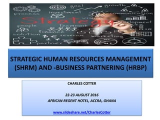 STRATEGIC HUMAN RESOURCES MANAGEMENT
(SHRM) AND -BUSINESS PARTNERING (HRBP)
CHARLES COTTER
22-23 AUGUST 2016
AFRICAN REGENT HOTEL, ACCRA, GHANA
www.slideshare.net/CharlesCotter
 