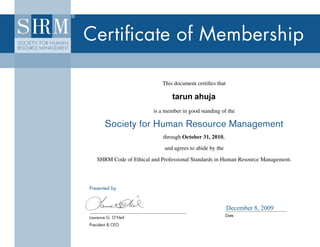 Certificate of Membership

                                       This document certifies that

                                           tarun ahuja
                                   is a member in good standing of the

                  Society for Human Resource Management
                                          through            ,
                                       through October 31, 2010,
                                       and agrees to abide by the

             SHRM Code of Ethical and Professional Standards in Human Resource Management.




          Presented by



                                                                      December 8, 2009
          Laurence G. O’Neil                                        Date

          President & CEO
09-0699
 