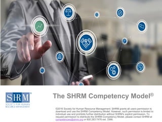 The SHRM Competency Model®
©2016 Society for Human Resource Management. SHRM grants all users permission to
download and use the SHRM Competency Model. However, such permission is limited to
individual use and prohibits further distribution without SHRM’s explicit permission. To
request permission to distribute the SHRM Competency Model, please contact SHRM at
competencies@shrm.org or 800.283.7476 ext. 3366.
 
