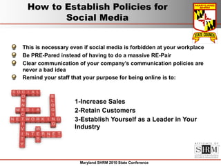 How to Establish Policies for
        Social Media


This is necessary even if social media is forbidden at your workplace
Be PRE-Pared instead of having to do a massive RE-Pair
Clear communication of your company’s communication policies are
never a bad idea
Remind your staff that your purpose for being online is to:



                   1-Increase Sales
                   2-Retain Customers
                   3-Establish Yourself as a Leader in Your
                   Industry




                     Maryland SHRM 2010 State Conference
 