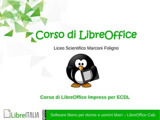 Software libero per donne e uomini liberi – LibreOffice Calc
Corso di LibreOffice
Liceo Scientifico Marconi Foligno
Corso di LibreOffice Impress per ECDL
 
