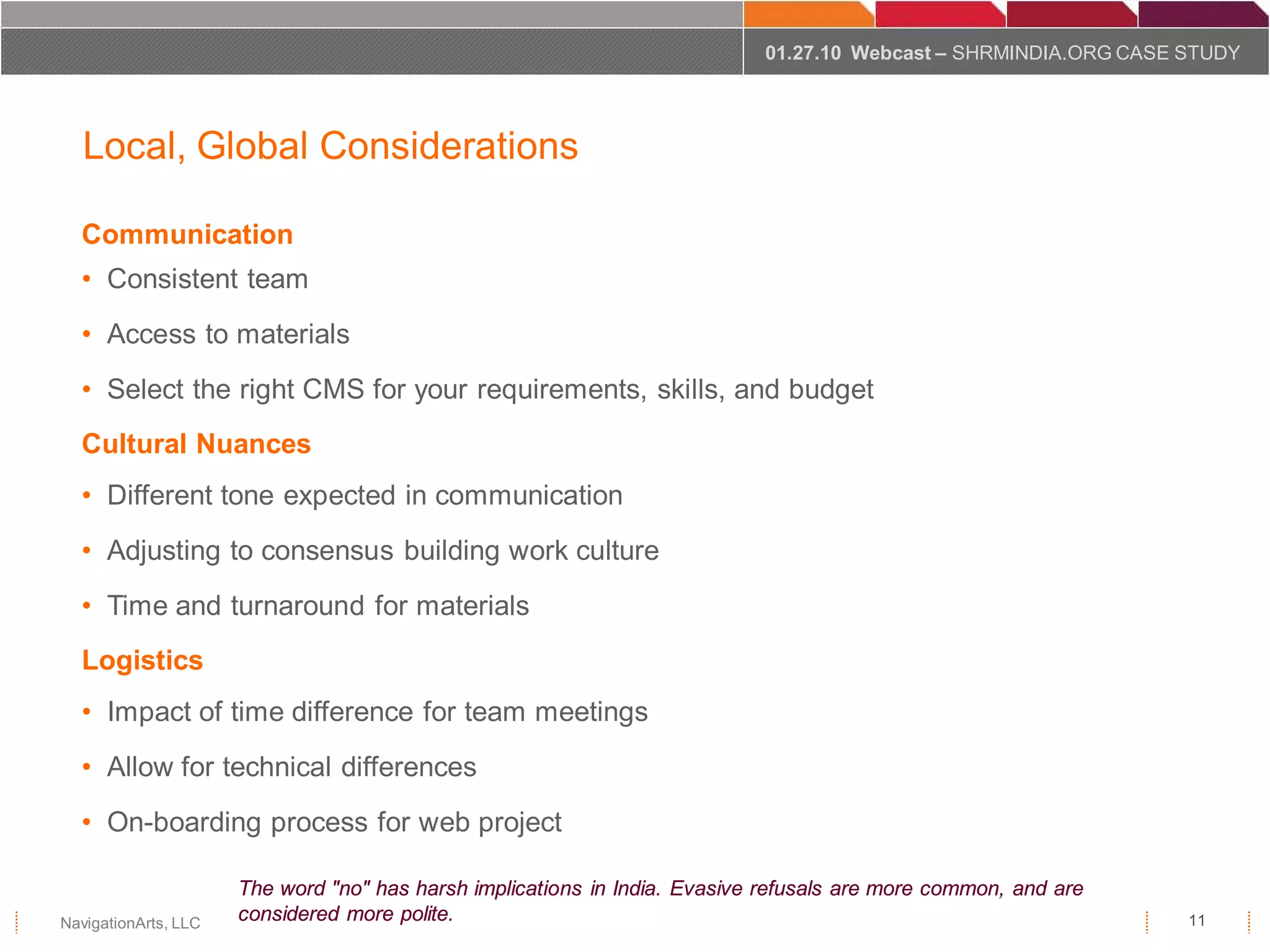 01.27.10 Webcast – SHRMINDIA.ORG CASE STUDY




   Local, Global Considerations

  Communication
  • Consistent team
  • Access to materials
  • Select the right CMS for your requirements, skills, and budget
  Cultural Nuances
  • Different tone expected in communication
  • Adjusting to consensus building work culture
  • Time and turnaround for materials
  Logistics
  • Impact of time difference for team meetings
  • Allow for technical differences
  • On-boarding process for web project

                      The word "no" has harsh implications in India. Evasive refusals are more common, and are
NavigationArts, LLC   considered more polite.                                                                     11
 