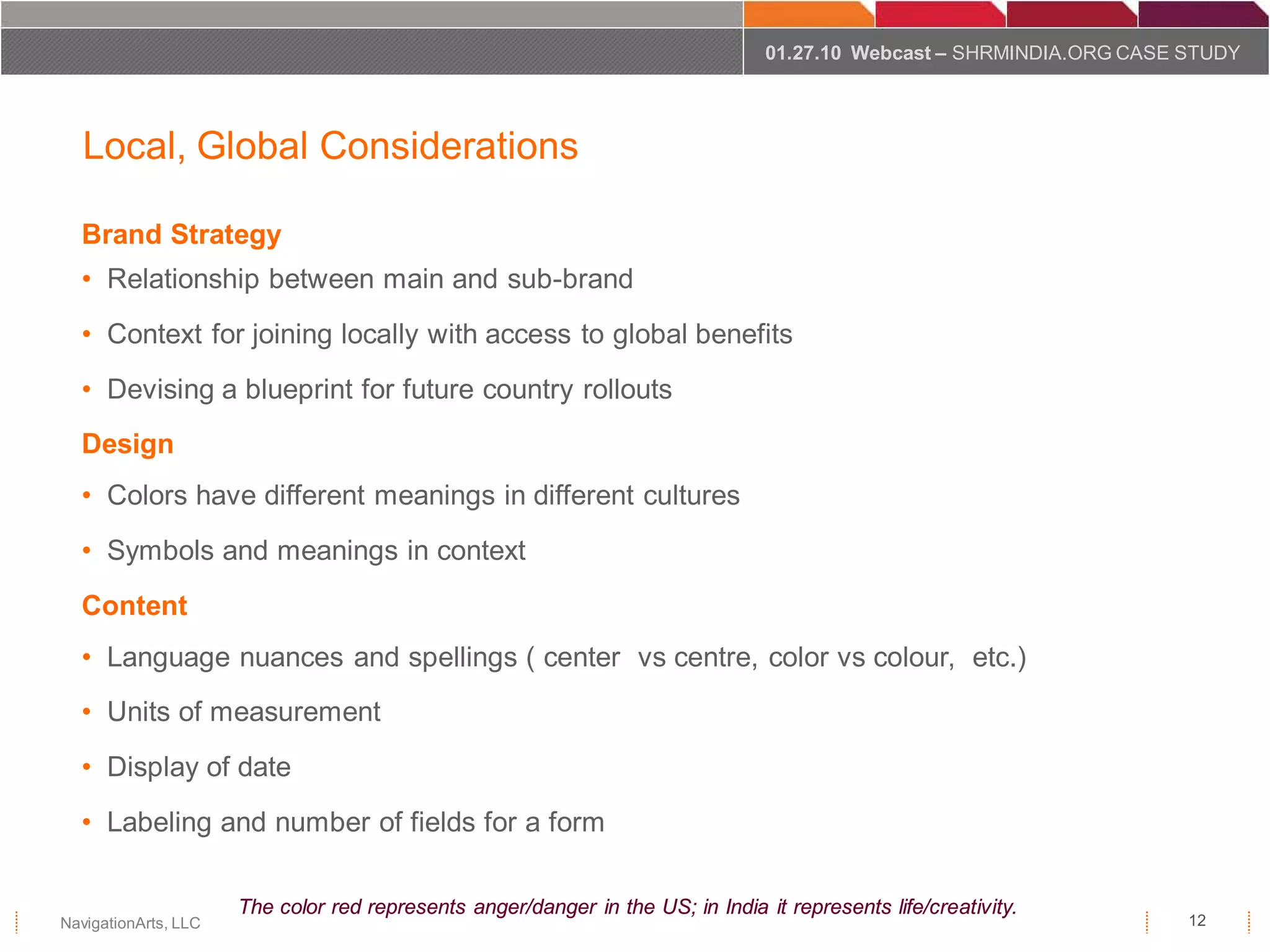01.27.10 Webcast – SHRMINDIA.ORG CASE STUDY




   Local, Global Considerations

  Brand Strategy
  • Relationship between main and sub-brand
  • Context for joining locally with access to global benefits
  • Devising a blueprint for future country rollouts
  Design
  • Colors have different meanings in different cultures
  • Symbols and meanings in context
  Content
  • Language nuances and spellings ( center vs centre, color vs colour, etc.)
  • Units of measurement
  • Display of date
  • Labeling and number of fields for a form

                      The color red represents anger/danger in the US; in India it represents life/creativity.
NavigationArts, LLC                                                                                                    12
 