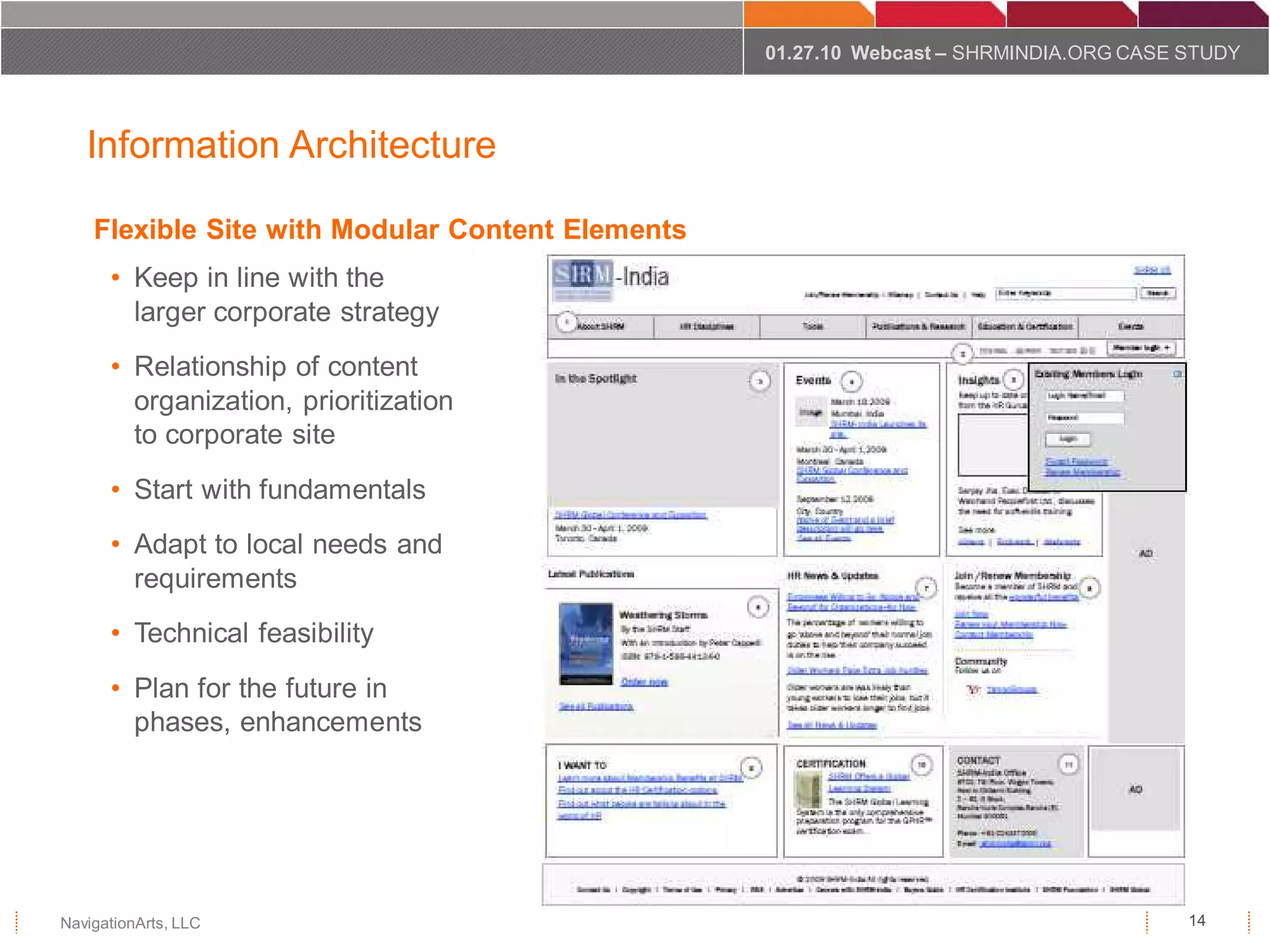 01.27.10 Webcast – SHRMINDIA.ORG CASE STUDY



   Information Architecture

    Flexible Site with Modular Content Elements
      • Keep in line with the
        larger corporate strategy
      • Relationship of content
        organization, prioritization
        to corporate site
      • Start with fundamentals
      • Adapt to local needs and
        requirements
      • Technical feasibility
      • Plan for the future in
        phases, enhancements




NavigationArts, LLC                                                                     14
 