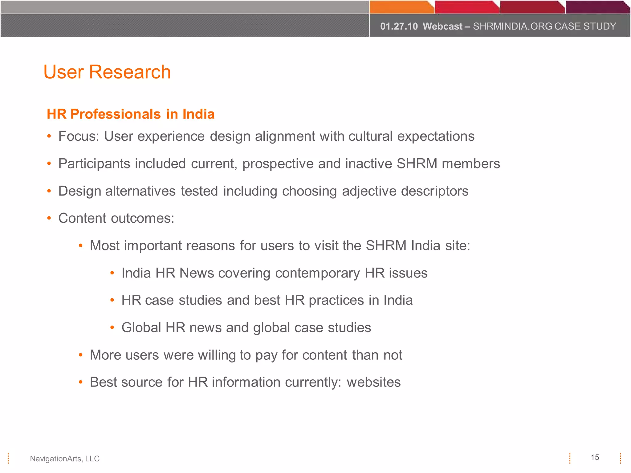 01.27.10 Webcast – SHRMINDIA.ORG CASE STUDY



   User Research

    HR Professionals in India
    • Focus: User experience design alignment with cultural expectations
    • Participants included current, prospective and inactive SHRM members
    • Design alternatives tested including choosing adjective descriptors
    • Content outcomes:
             • Most important reasons for users to visit the SHRM India site:
                      • India HR News covering contemporary HR issues
                      • HR case studies and best HR practices in India
                      • Global HR news and global case studies
             • More users were willing to pay for content than not
             • Best source for HR information currently: websites




NavigationArts, LLC                                                                                    15
 