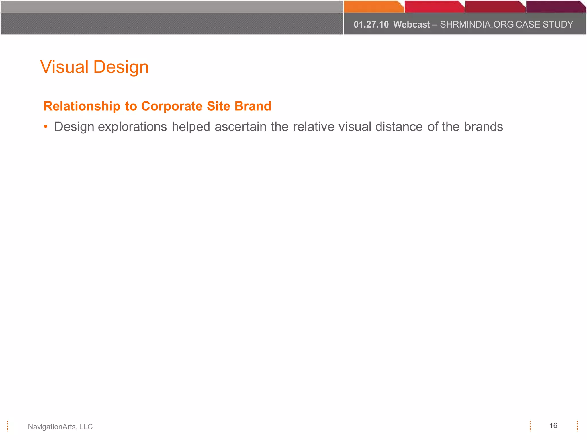 01.27.10 Webcast – SHRMINDIA.ORG CASE STUDY



   Visual Design

    Relationship to Corporate Site Brand
    • Design explorations helped ascertain the relative visual distance of the brands




NavigationArts, LLC                                                                             16
 