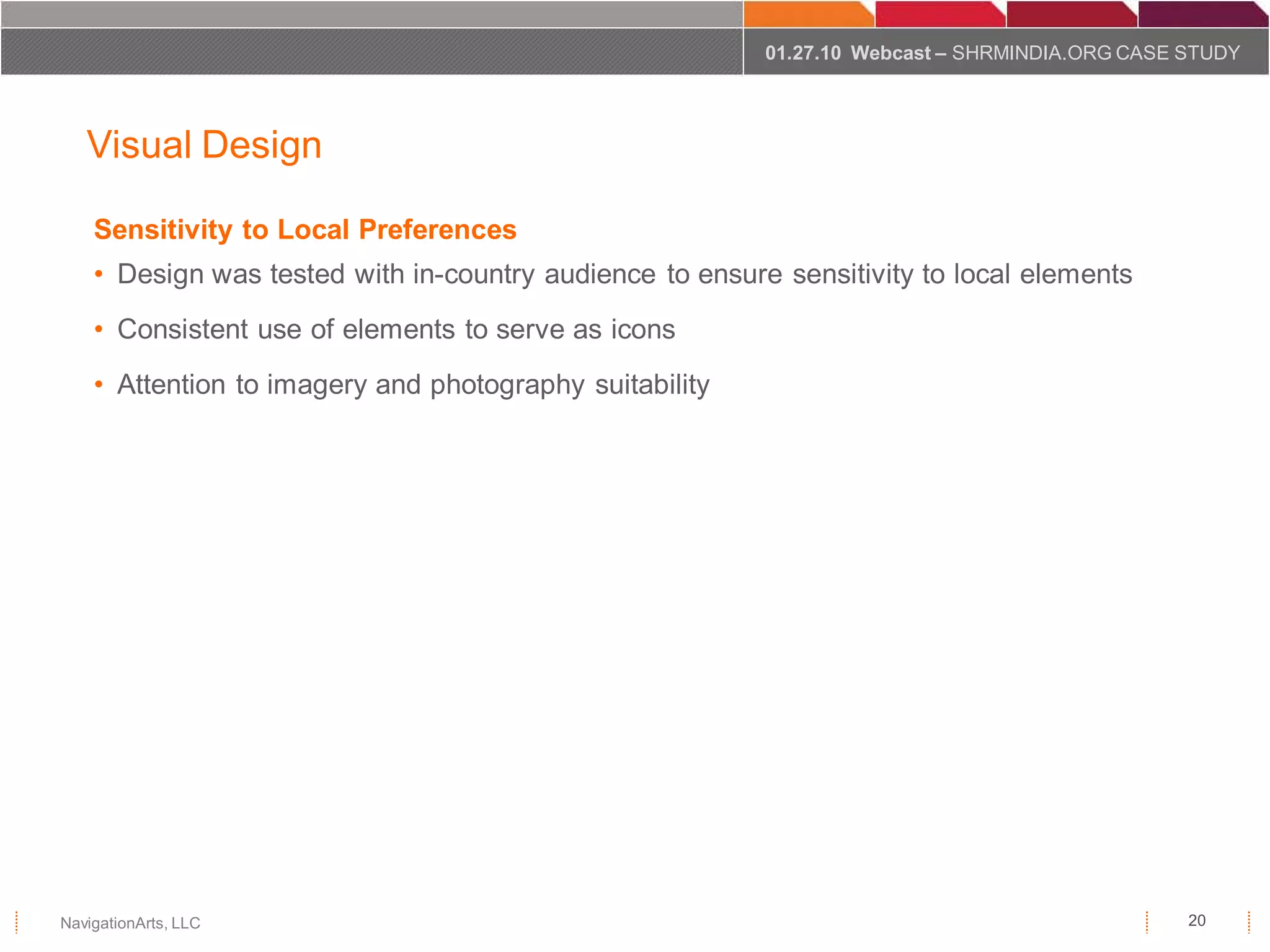 01.27.10 Webcast – SHRMINDIA.ORG CASE STUDY



   Visual Design

    Sensitivity to Local Preferences
    • Design was tested with in-country audience to ensure sensitivity to local elements
    • Consistent use of elements to serve as icons
    • Attention to imagery and photography suitability




NavigationArts, LLC                                                                             20
 