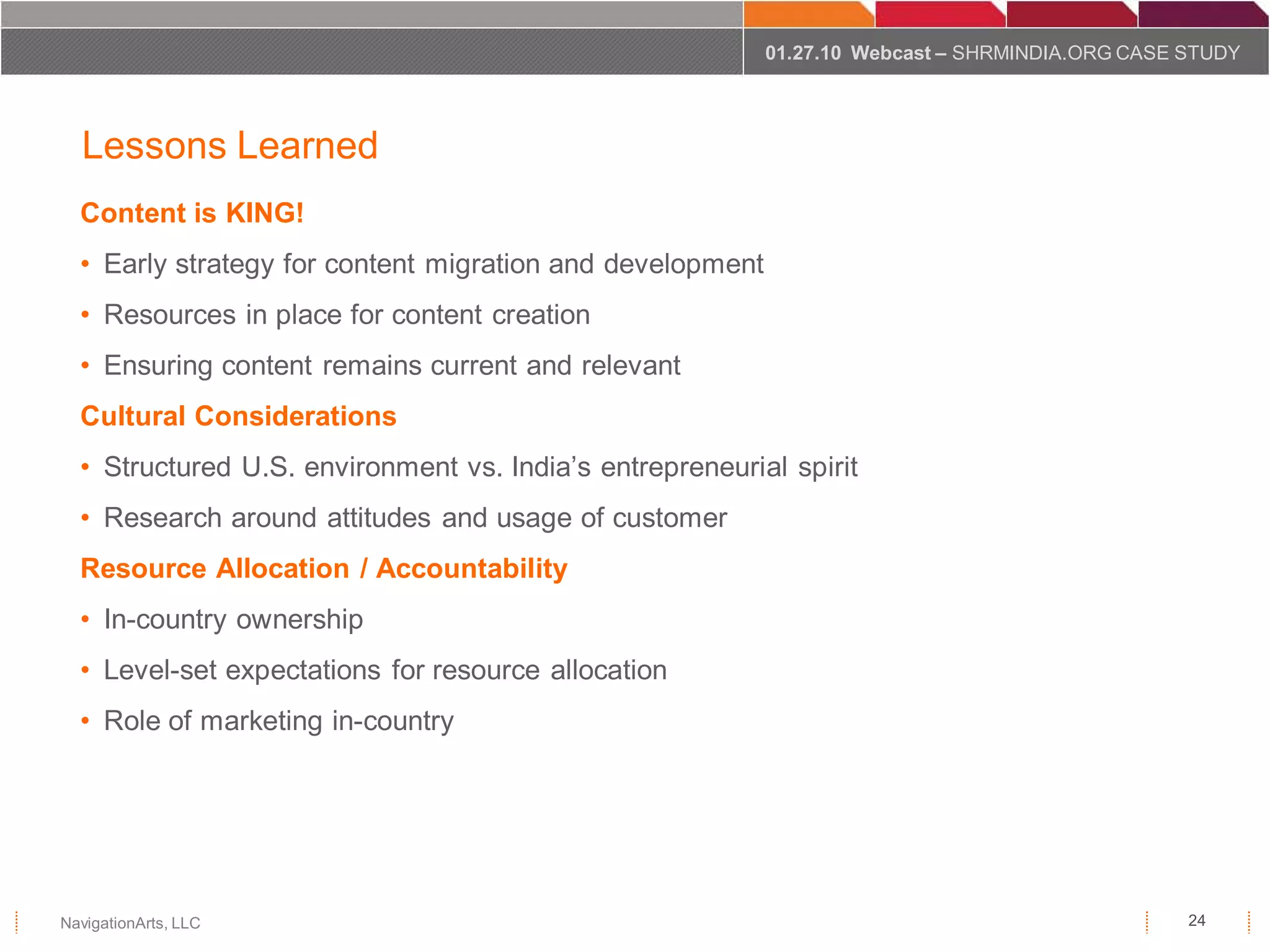 01.27.10 Webcast – SHRMINDIA.ORG CASE STUDY




  Lessons Learned
  Content is KING!
  • Early strategy for content migration and development
  • Resources in place for content creation
  • Ensuring content remains current and relevant
  Cultural Considerations
  • Structured U.S. environment vs. India’s entrepreneurial spirit
  • Research around attitudes and usage of customer
  Resource Allocation / Accountability
  • In-country ownership
  • Level-set expectations for resource allocation
  • Role of marketing in-country




NavigationArts, LLC                                                                              24
 