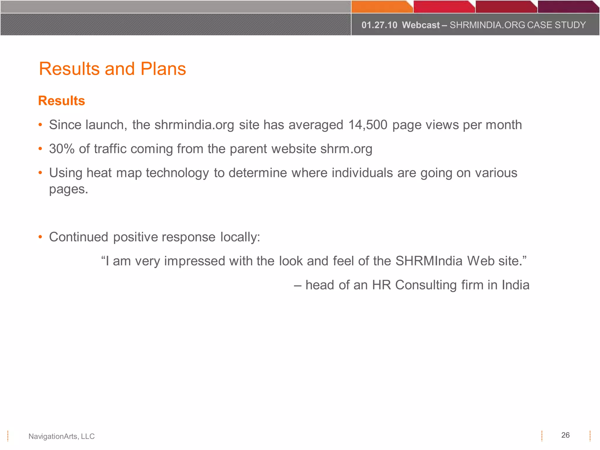 01.27.10 Webcast – SHRMINDIA.ORG CASE STUDY




  Results and Plans
  Results
  • Since launch, the shrmindia.org site has averaged 14,500 page views per month
  • 30% of traffic coming from the parent website shrm.org
  • Using heat map technology to determine where individuals are going on various
    pages.


  • Continued positive response locally:
                      “I am very impressed with the look and feel of the SHRMIndia Web site.”
                                                      – head of an HR Consulting firm in India




NavigationArts, LLC                                                                                    26
 