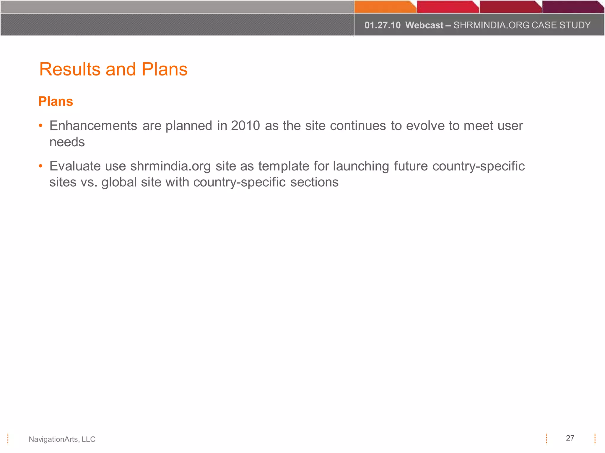 01.27.10 Webcast – SHRMINDIA.ORG CASE STUDY




  Results and Plans
  Plans
  • Enhancements are planned in 2010 as the site continues to evolve to meet user
    needs
  • Evaluate use shrmindia.org site as template for launching future country-specific
    sites vs. global site with country-specific sections




NavigationArts, LLC                                                                            27
 