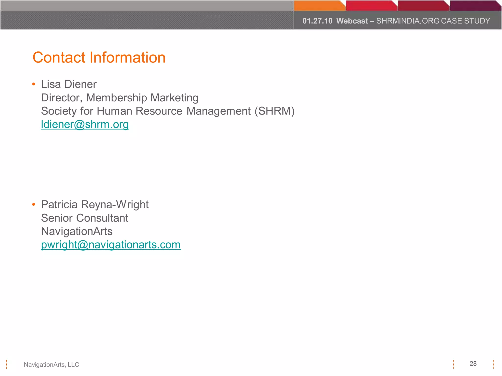 01.27.10 Webcast – SHRMINDIA.ORG CASE STUDY




  Contact Information
  • Lisa Diener
    Director, Membership Marketing
    Society for Human Resource Management (SHRM)
    ldiener@shrm.org




  • Patricia Reyna-Wright
    Senior Consultant
    NavigationArts
    pwright@navigationarts.com




NavigationArts, LLC                                                                      28
 
