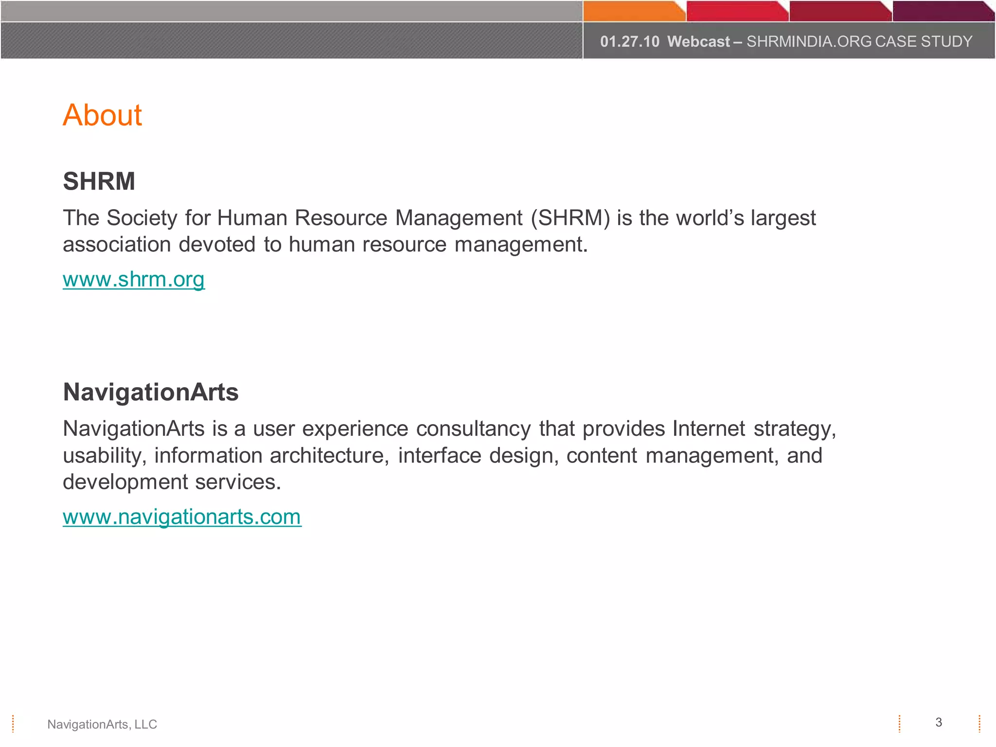 01.27.10 Webcast – SHRMINDIA.ORG CASE STUDY




  About

  SHRM
  The Society for Human Resource Management (SHRM) is the world’s largest
  association devoted to human resource management.
  www.shrm.org




  NavigationArts
  NavigationArts is a user experience consultancy that provides Internet strategy,
  usability, information architecture, interface design, content management, and
  development services.
  www.navigationarts.com




NavigationArts, LLC                                                                            3
 