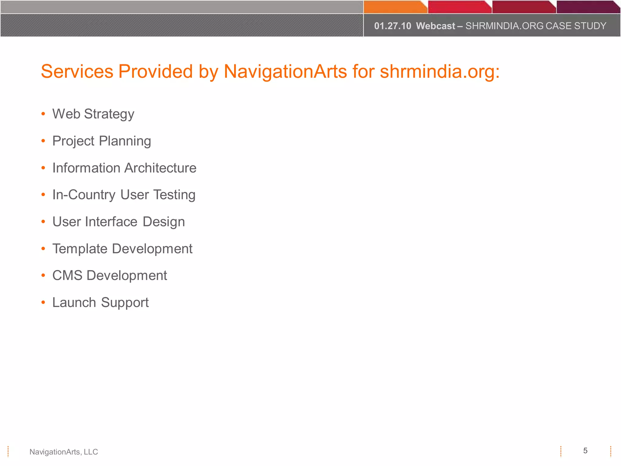01.27.10 Webcast – SHRMINDIA.ORG CASE STUDY




   Services Provided by NavigationArts for shrmindia.org:

   • Web Strategy
   • Project Planning
   • Information Architecture
   • In-Country User Testing
   • User Interface Design
   • Template Development
   • CMS Development
   • Launch Support




NavigationArts, LLC                                                             5
 