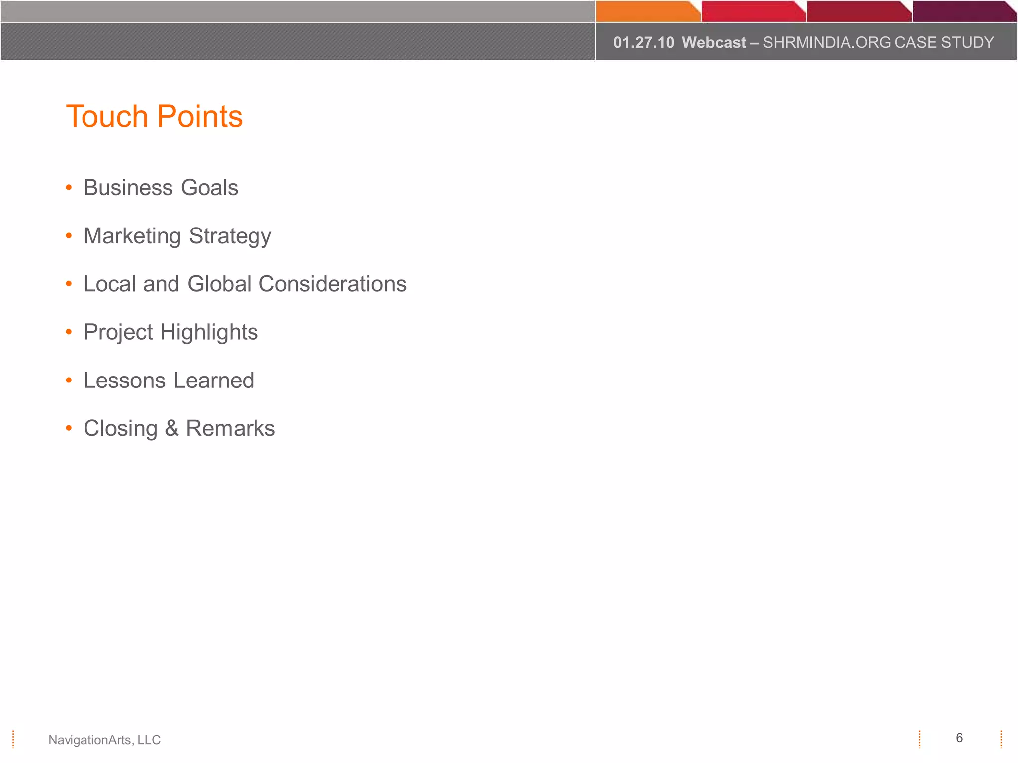 01.27.10 Webcast – SHRMINDIA.ORG CASE STUDY




  Touch Points

  • Business Goals

  • Marketing Strategy

  • Local and Global Considerations

  • Project Highlights

  • Lessons Learned

  • Closing & Remarks




NavigationArts, LLC                                                         6
 