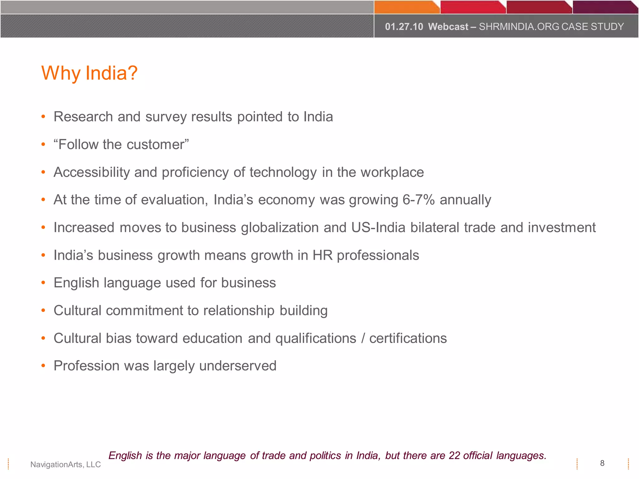 01.27.10 Webcast – SHRMINDIA.ORG CASE STUDY




  Why India?

  • Research and survey results pointed to India
  • “Follow the customer”
  • Accessibility and proficiency of technology in the workplace
  • At the time of evaluation, India’s economy was growing 6-7% annually
  • Increased moves to business globalization and US-India bilateral trade and investment
  • India’s business growth means growth in HR professionals
  • English language used for business
  • Cultural commitment to relationship building
  • Cultural bias toward education and qualifications / certifications
  • Profession was largely underserved




                      English is the major language of trade and politics in India, but there are 22 official languages.
NavigationArts, LLC                                                                                                        8
 