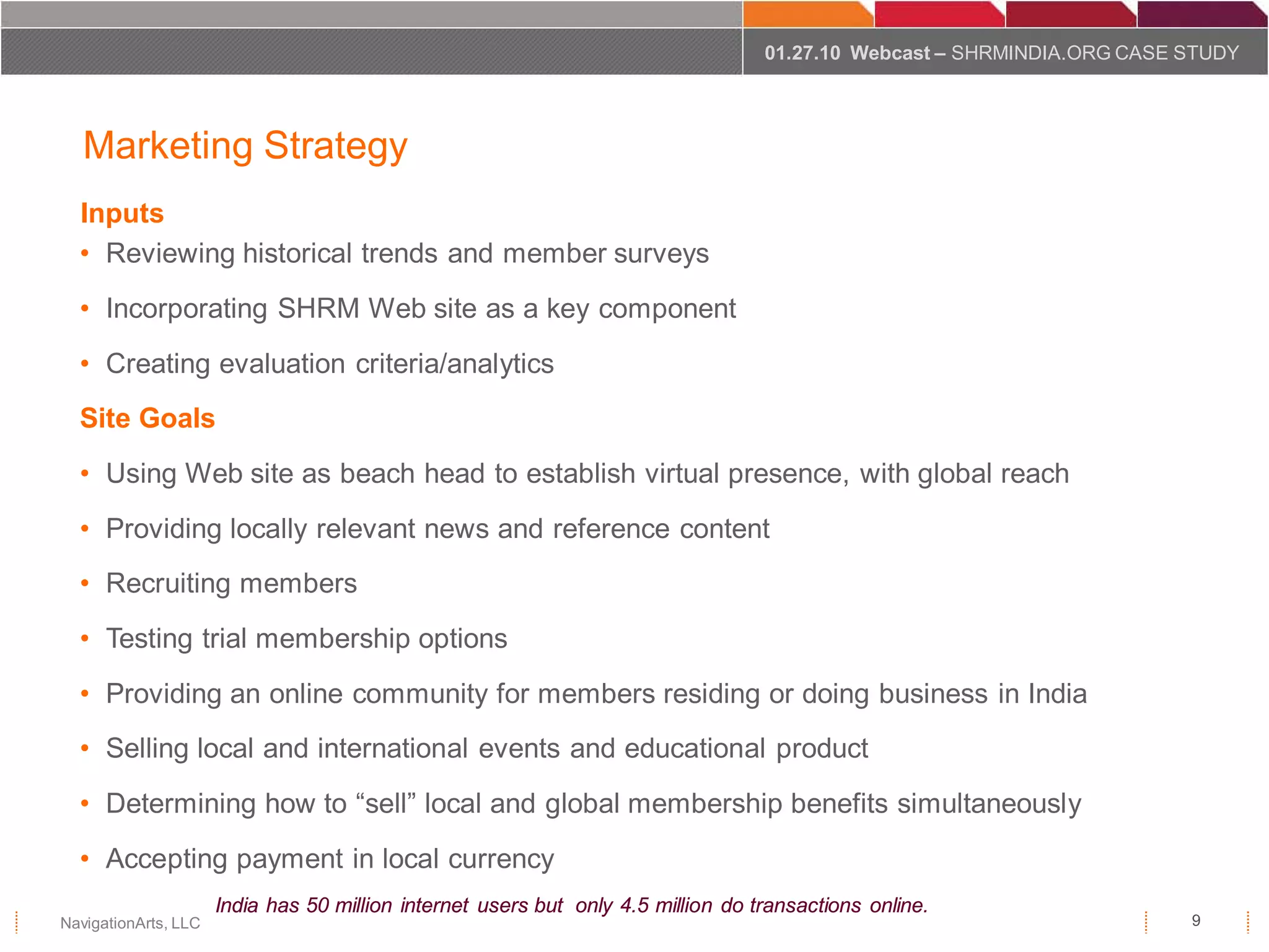 01.27.10 Webcast – SHRMINDIA.ORG CASE STUDY




   Marketing Strategy
  Inputs
  • Reviewing historical trends and member surveys
  • Incorporating SHRM Web site as a key component
  • Creating evaluation criteria/analytics
  Site Goals
  • Using Web site as beach head to establish virtual presence, with global reach
  • Providing locally relevant news and reference content
  • Recruiting members
  • Testing trial membership options
  • Providing an online community for members residing or doing business in India
  • Selling local and international events and educational product
  • Determining how to “sell” local and global membership benefits simultaneously
  • Accepting payment in local currency
                      India has 50 million internet users but only 4.5 million do transactions online.
NavigationArts, LLC                                                                                                      9
 