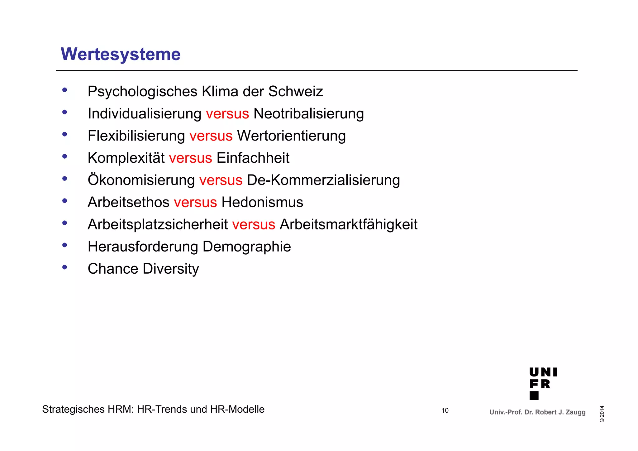 Univ.-Prof. Dr. Robert J. Zaugg 
© 2014 
Wertesysteme 
• Psychologisches Klima der Schweiz 
• Individualisierung versus Neotribalisierung 
• Flexibilisierung versus Wertorientierung 
• Komplexität versus Einfachheit 
• Ökonomisierung versus De-Kommerzialisierung 
• Arbeitsethos versus Hedonismus 
• Arbeitsplatzsicherheit versus Arbeitsmarktfähigkeit 
• Herausforderung Demographie 
• Chance Diversity 
Strategisches HRM: HR-Trends und HR-Modelle 
10 
 