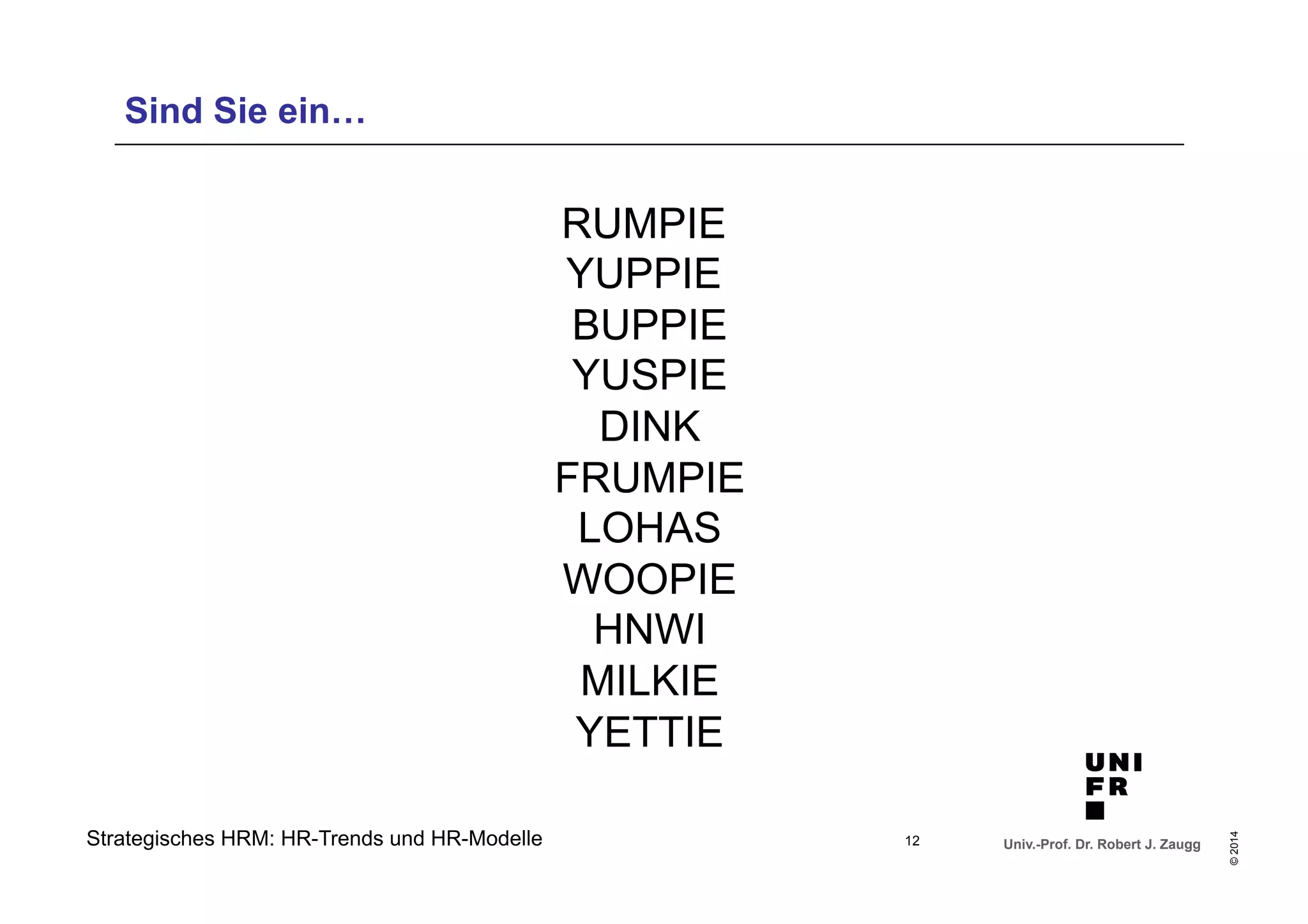 Univ.-Prof. Dr. Robert J. Zaugg 
© 2014 
Sind Sie ein… 
Strategisches HRM: HR-Trends und HR-Modelle 
RUMPIE 
YUPPIE 
BUPPIE 
YUSPIE 
DINK 
FRUMPIE 
LOHAS 
WOOPIE 
HNWI 
MILKIE 
YETTIE 
12 
 