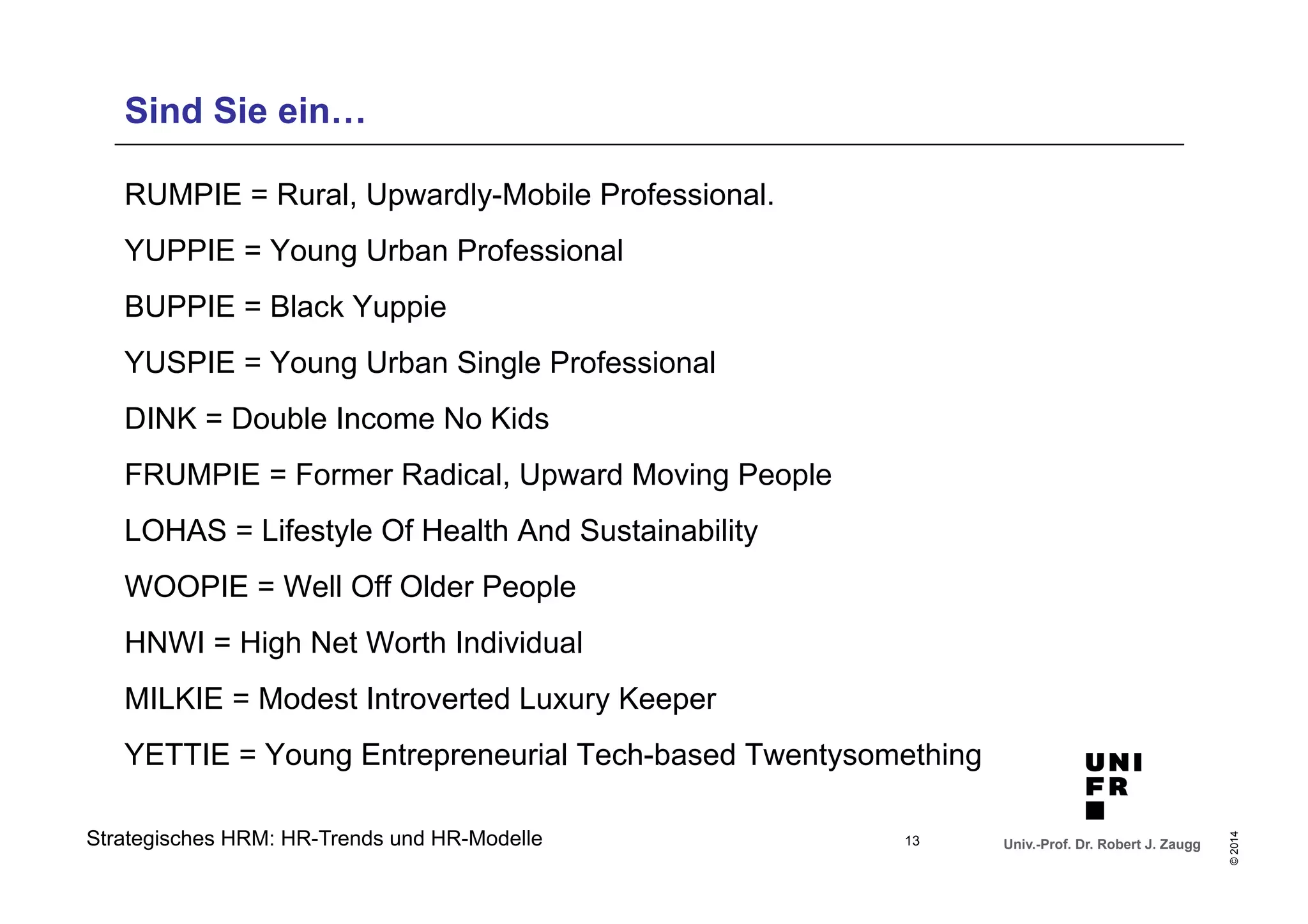 Univ.-Prof. Dr. Robert J. Zaugg 
© 2014 
Sind Sie ein… 
RUMPIE = Rural, Upwardly-Mobile Professional. 
YUPPIE = Young Urban Professional 
BUPPIE = Black Yuppie 
YUSPIE = Young Urban Single Professional 
DINK = Double Income No Kids 
FRUMPIE = Former Radical, Upward Moving People 
LOHAS = Lifestyle Of Health And Sustainability 
WOOPIE = Well Off Older People 
HNWI = High Net Worth Individual 
MILKIE = Modest Introverted Luxury Keeper 
YETTIE = Young Entrepreneurial Tech-based Twentysomething 
Strategisches HRM: HR-Trends und HR-Modelle 
13 
 