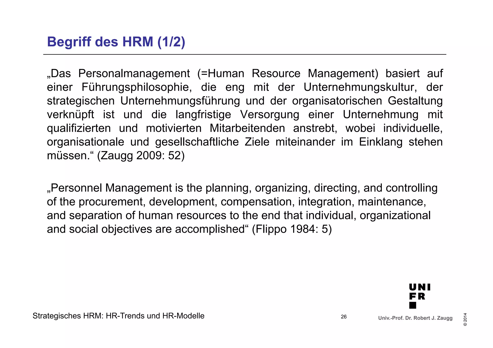 Begriff des HRM (1/2) 
„Das Personalmanagement (=Human Resource Management) basiert auf 
einer Führungsphilosophie, die eng mit der Unternehmungskultur, der 
strategischen Unternehmungsführung und der organisatorischen Gestaltung 
verknüpft ist und die langfristige Versorgung einer Unternehmung mit 
qualifizierten und motivierten Mitarbeitenden anstrebt, wobei individuelle, 
organisationale und gesellschaftliche Ziele miteinander im Einklang stehen 
müssen.“ (Zaugg 2009: 52) 
„Personnel Management is the planning, organizing, directing, and controlling 
of the procurement, development, compensation, integration, maintenance, 
and separation of human resources to the end that individual, organizational 
and social objectives are accomplished“ (Flippo 1984: 5) 
Univ.-Prof. Dr. Robert J. Zaugg 
© 2014 
Strategisches HRM: HR-Trends und HR-Modelle 
26 
 