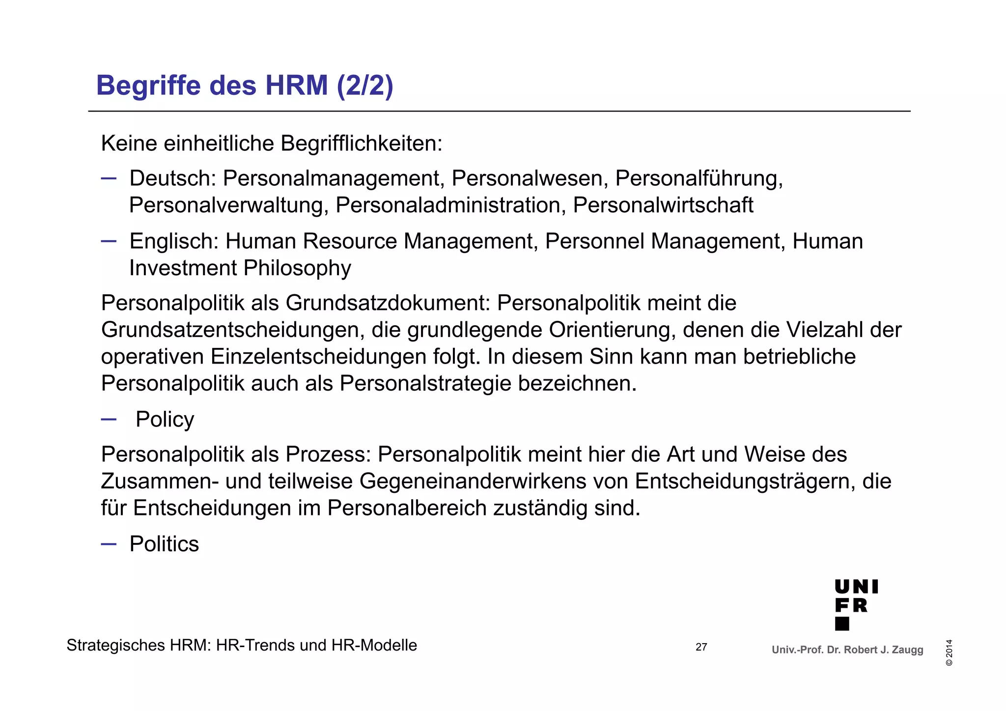 Begriffe des HRM (2/2) 
Keine einheitliche Begrifflichkeiten: 
– Deutsch: Personalmanagement, Personalwesen, Personalführung, 
Personalverwaltung, Personaladministration, Personalwirtschaft 
– Englisch: Human Resource Management, Personnel Management, Human 
Investment Philosophy 
Personalpolitik als Grundsatzdokument: Personalpolitik meint die 
Grundsatzentscheidungen, die grundlegende Orientierung, denen die Vielzahl der 
operativen Einzelentscheidungen folgt. In diesem Sinn kann man betriebliche 
Personalpolitik auch als Personalstrategie bezeichnen. 
– Policy 
Personalpolitik als Prozess: Personalpolitik meint hier die Art und Weise des 
Zusammen- und teilweise Gegeneinanderwirkens von Entscheidungsträgern, die 
für Entscheidungen im Personalbereich zuständig sind. 
– Politics 
Univ.-Prof. Dr. Robert J. Zaugg 
© 2014 
Strategisches HRM: HR-Trends und HR-Modelle 
27 
 
