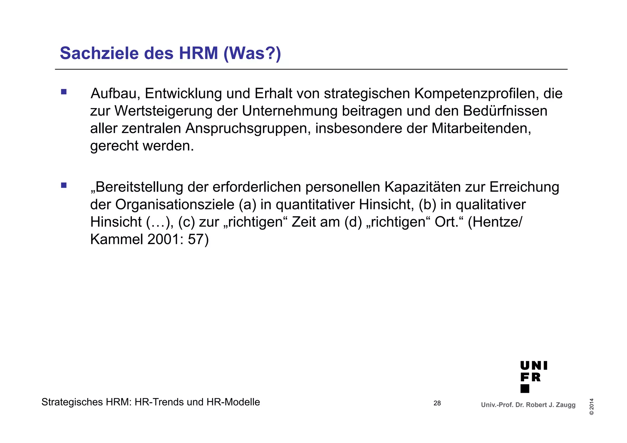 Sachziele des HRM (Was?) 
§ Aufbau, Entwicklung und Erhalt von strategischen Kompetenzprofilen, die 
zur Wertsteigerung der Unternehmung beitragen und den Bedürfnissen 
aller zentralen Anspruchsgruppen, insbesondere der Mitarbeitenden, 
gerecht werden. 
§ „Bereitstellung der erforderlichen personellen Kapazitäten zur Erreichung 
der Organisationsziele (a) in quantitativer Hinsicht, (b) in qualitativer 
Hinsicht (…), (c) zur „richtigen“ Zeit am (d) „richtigen“ Ort.“ (Hentze/ 
Kammel 2001: 57) 
Univ.-Prof. Dr. Robert J. Zaugg 
© 2014 
Strategisches HRM: HR-Trends und HR-Modelle 
28 
 