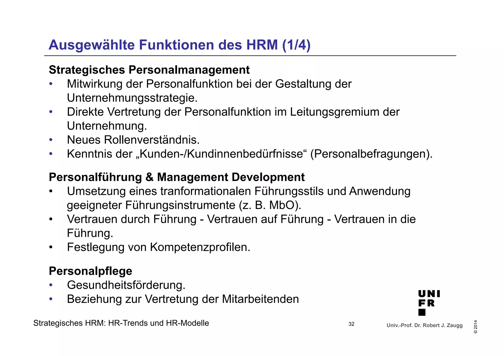 Ausgewählte Funktionen des HRM (1/4) 
• Direkte Vertretung der Personalfunktion im Leitungsgremium der 
• Neues Rollenverständnis. 
• Kenntnis der „Kunden-/Kundinnenbedürfnisse“ (Personalbefragungen). 
Personalführung & Management Development 
• Umsetzung eines tranformationalen Führungsstils und Anwendung 
• Vertrauen durch Führung - Vertrauen auf Führung - Vertrauen in die 
Univ.-Prof. Dr. Robert J. Zaugg 
© 2014 
Strategisches Personalmanagement 
• Mitwirkung der Personalfunktion bei der Gestaltung der 
Unternehmungsstrategie. 
Unternehmung. 
geeigneter Führungsinstrumente (z. B. MbO). 
Führung. 
• Festlegung von Kompetenzprofilen. 
Personalpflege 
• Gesundheitsförderung. 
• Beziehung zur Vertretung der Mitarbeitenden 
Strategisches HRM: HR-Trends und HR-Modelle 
32 
 