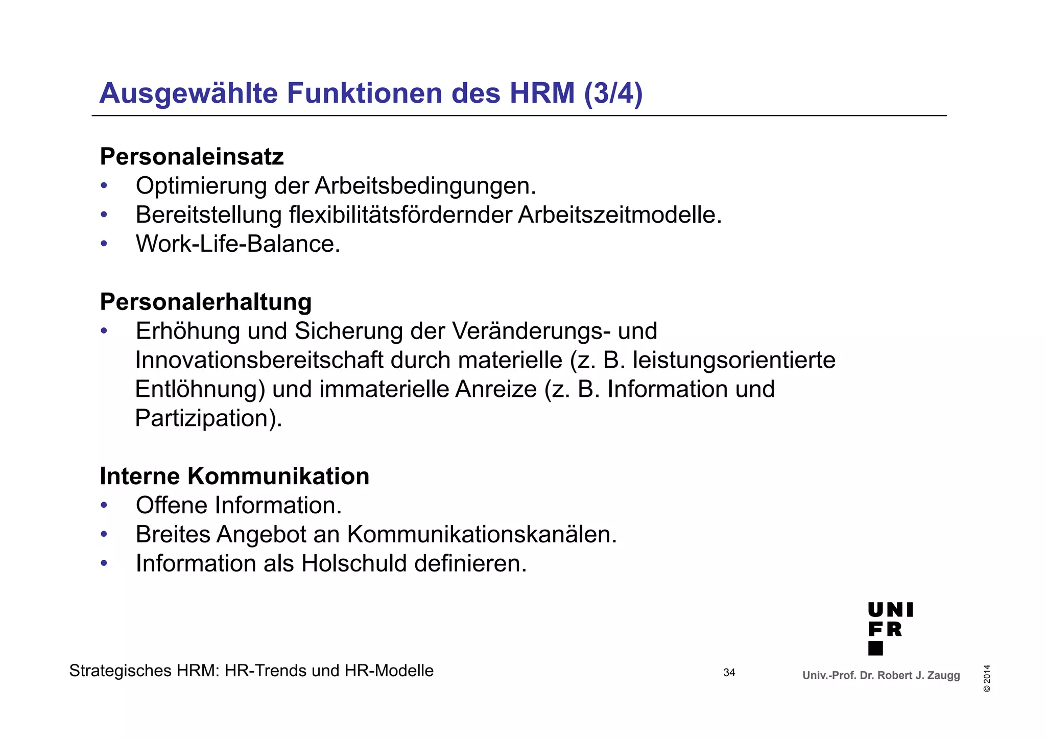 Ausgewählte Funktionen des HRM (3/4) 
Innovationsbereitschaft durch materielle (z. B. leistungsorientierte 
Entlöhnung) und immaterielle Anreize (z. B. Information und 
Partizipation). 
Univ.-Prof. Dr. Robert J. Zaugg 
© 2014 
Personaleinsatz 
• Optimierung der Arbeitsbedingungen. 
• Bereitstellung flexibilitätsfördernder Arbeitszeitmodelle. 
• Work-Life-Balance. 
Personalerhaltung 
• Erhöhung und Sicherung der Veränderungs- und 
Interne Kommunikation 
• Offene Information. 
• Breites Angebot an Kommunikationskanälen. 
• Information als Holschuld definieren. 
Strategisches HRM: HR-Trends und HR-Modelle 
34 
 