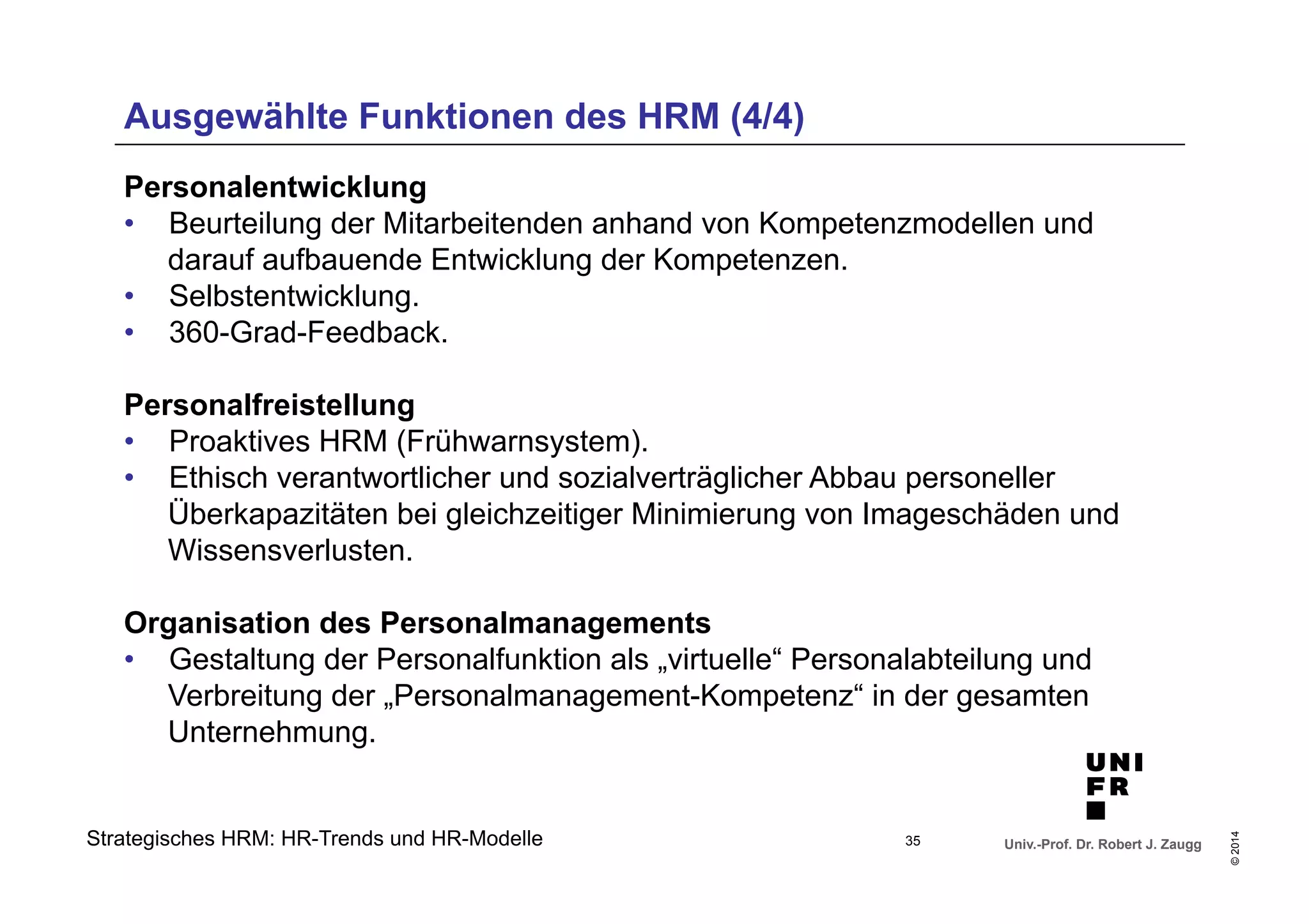 Ausgewählte Funktionen des HRM (4/4) 
Personalentwicklung 
• Beurteilung der Mitarbeitenden anhand von Kompetenzmodellen und 
• Selbstentwicklung. 
• 360-Grad-Feedback. 
Personalfreistellung 
• Proaktives HRM (Frühwarnsystem). 
• Ethisch verantwortlicher und sozialverträglicher Abbau personeller 
Überkapazitäten bei gleichzeitiger Minimierung von Imageschäden und 
Wissensverlusten. 
Organisation des Personalmanagements 
• Gestaltung der Personalfunktion als „virtuelle“ Personalabteilung und 
Verbreitung der „Personalmanagement-Kompetenz“ in der gesamten 
Unternehmung. 
Univ.-Prof. Dr. Robert J. Zaugg 
© 2014 
darauf aufbauende Entwicklung der Kompetenzen. 
Strategisches HRM: HR-Trends und HR-Modelle 
35 
 