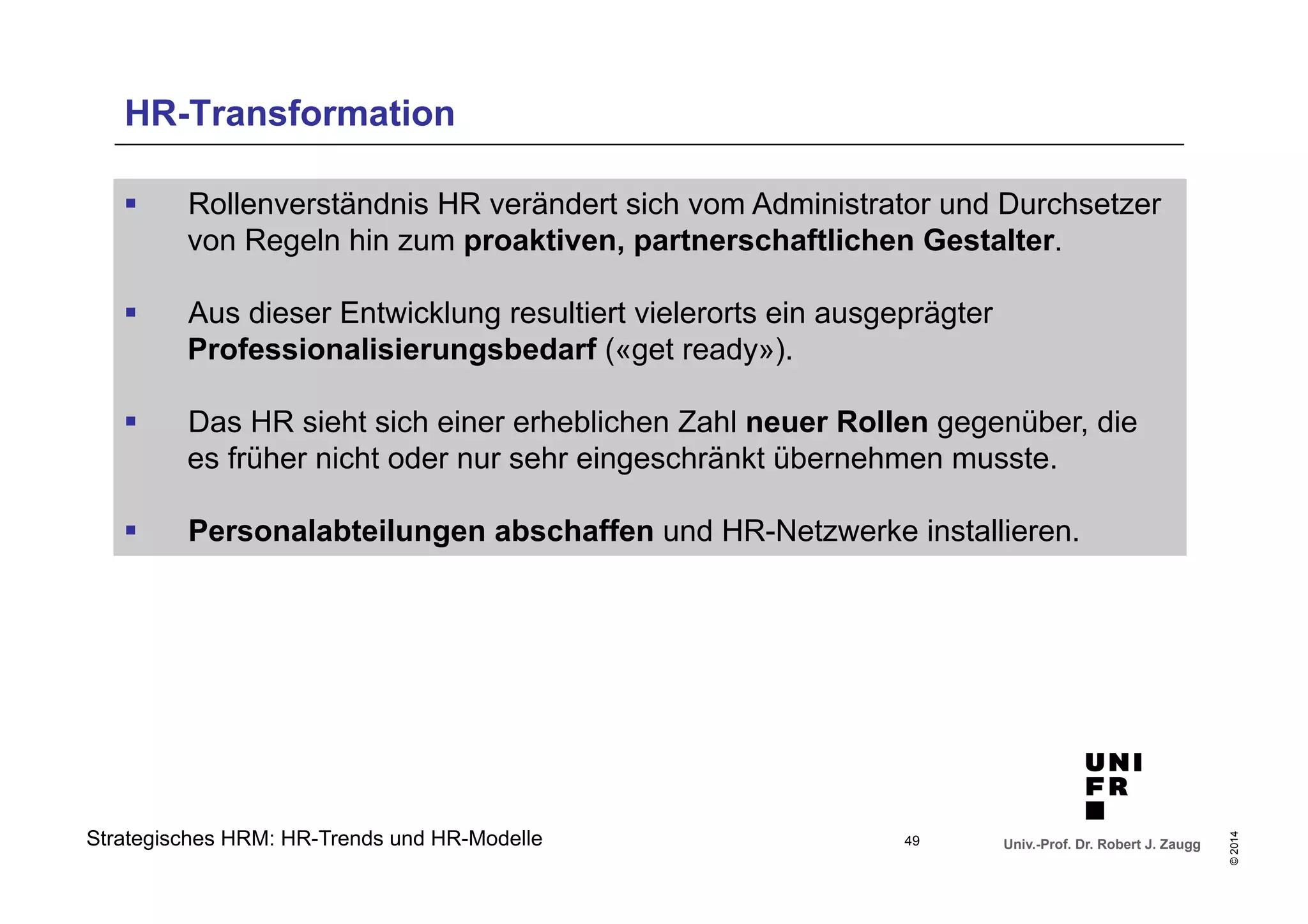 § Rollenverständnis HR verändert sich vom Administrator und Durchsetzer 
von Regeln hin zum proaktiven, partnerschaftlichen Gestalter. 
§ Das HR sieht sich einer erheblichen Zahl neuer Rollen gegenüber, die 
es früher nicht oder nur sehr eingeschränkt übernehmen musste. 
§ Personalabteilungen abschaffen und HR-Netzwerke installieren. 
Univ.-Prof. Dr. Robert J. Zaugg 
© 2014 
HR-Transformation 
§ Aus dieser Entwicklung resultiert vielerorts ein ausgeprägter 
Professionalisierungsbedarf («get ready»). 
Strategisches HRM: HR-Trends und HR-Modelle 49 
 