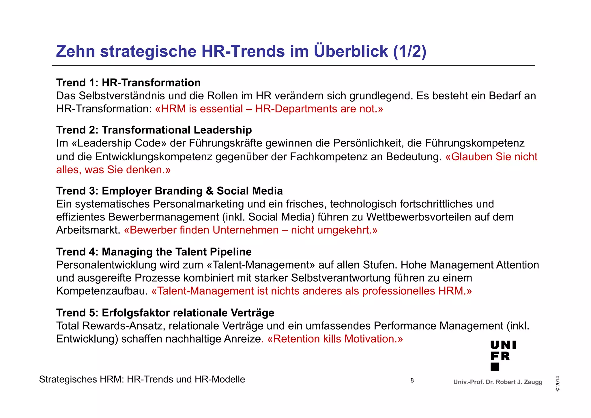 Zehn strategische HR-Trends im Überblick (1/2) 
Trend 1: HR-Transformation 
Das Selbstverständnis und die Rollen im HR verändern sich grundlegend. Es besteht ein Bedarf an 
HR-Transformation: «HRM is essential – HR-Departments are not.» 
Trend 2: Transformational Leadership 
Im «Leadership Code» der Führungskräfte gewinnen die Persönlichkeit, die Führungskompetenz 
und die Entwicklungskompetenz gegenüber der Fachkompetenz an Bedeutung. «Glauben Sie nicht 
alles, was Sie denken.» 
Trend 3: Employer Branding & Social Media 
Ein systematisches Personalmarketing und ein frisches, technologisch fortschrittliches und 
effizientes Bewerbermanagement (inkl. Social Media) führen zu Wettbewerbsvorteilen auf dem 
Arbeitsmarkt. «Bewerber finden Unternehmen – nicht umgekehrt.» 
Trend 4: Managing the Talent Pipeline 
Personalentwicklung wird zum «Talent-Management» auf allen Stufen. Hohe Management Attention 
und ausgereifte Prozesse kombiniert mit starker Selbstverantwortung führen zu einem 
Kompetenzaufbau. «Talent-Management ist nichts anderes als professionelles HRM.» 
Trend 5: Erfolgsfaktor relationale Verträge 
Total Rewards-Ansatz, relationale Verträge und ein umfassendes Performance Management (inkl. 
Entwicklung) schaffen nachhaltige Anreize. «Retention kills Motivation.» 
Univ.-Prof. Dr. Robert J. Zaugg 
© 2014 
Strategisches HRM: HR-Trends und HR-Modelle 8 
 